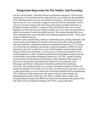 Postpartum Depression On The Mother And Parenting
For this research paper, I decided to focus on postpartum depression. While being a
listening ear, I was introduced to the reality that not every mother has the attachment
to her child that almost every movie in Hollywood portrays. After hearing the story
and not sure if it was a real thing, I began to search the web for information, stories,
and news coverage related to the rarely discussed category of depressed known as
Postpartum Depression(PPD). I wanted to find solid proof that this was an actual
diagnosis and what the long term effects would be, as well as what was being done to
reduce the amount of women that suffer from this. This research should allow me to
better understand the causes and effects of postpartum depression on the... Show more
content on Helpwriting.net ...
Problems such as breastfeeding, marital or relationship issues, feeling inadequate, and
not having the social support can all add to the stress factors that could potentially
lead and contribute to postpartum depression (Postpartum Depression, 357). Primary
Care Physicians are ultimately more likely to make the diagnosis of PPD over their
obstetrician since they usually have a more solid foundation and trust built up after
being seen there more frequently. A test is given to women around eight to twelve
weeks postpartum in order to determine the likelihood of postpartum depression and
overall health of the mother (Postpartum Depression, 358 359). Another scholarly
journal I found was Disorganized attachment in early childhood: Meta analysis of
precursors, concomitants, and sequelae by Marinus H van Ijzendoorn, Carlo
Schuengel, and Marian J. Bakermans Kranenburg published by Cambridge
University. The journal describes how a mother s postpartum depression affects the
mental development of the child as well as their own attachment issues that can result
in educational delays as well as behavioral issues (Development and Psychopathology,
228). Children develop attachments with anyone who gives them steady care,
disregarding the quality of that care. The effect on infants whose mother went
through postpartum depression (PPD) can impact the development and quality of life
that child will have (Child Development, Feb 1993). A long term effect
 