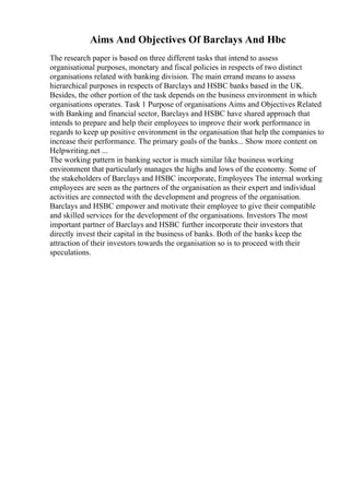 Aims And Objectives Of Barclays And Hbc
The research paper is based on three different tasks that intend to assess
organisational purposes, monetary and fiscal policies in respects of two distinct
organisations related with banking division. The main errand means to assess
hierarchical purposes in respects of Barclays and HSBC banks based in the UK.
Besides, the other portion of the task depends on the business environment in which
organisations operates. Task 1 Purpose of organisations Aims and Objectives Related
with Banking and financial sector, Barclays and HSBC have shared approach that
intends to prepare and help their employees to improve their work performance in
regards to keep up positive environment in the organisation that help the companies to
increase their performance. The primary goals of the banks... Show more content on
Helpwriting.net ...
The working pattern in banking sector is much similar like business working
environment that particularly manages the highs and lows of the economy. Some of
the stakeholders of Barclays and HSBC incorporate, Employees The internal working
employees are seen as the partners of the organisation as their expert and individual
activities are connected with the development and progress of the organisation.
Barclays and HSBC empower and motivate their employee to give their compatible
and skilled services for the development of the organisations. Investors The most
important partner of Barclays and HSBC further incorporate their investors that
directly invest their capital in the business of banks. Both of the banks keep the
attraction of their investors towards the organisation so is to proceed with their
speculations.
 
