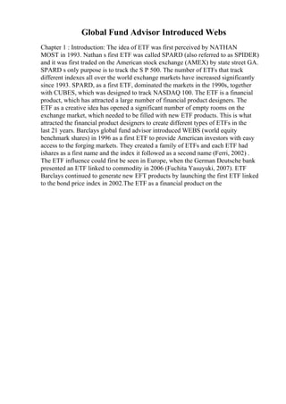 Global Fund Advisor Introduced Webs
Chapter 1 : Introduction: The idea of ETF was first perceived by NATHAN
MOST in 1993. Nathan s first ETF was called SPARD (also referred to as SPIDER)
and it was first traded on the American stock exchange (AMEX) by state street GA.
SPARD s only purpose is to track the S P 500. The number of ETFs that track
different indexes all over the world exchange markets have increased significantly
since 1993. SPARD, as a first ETF, dominated the markets in the 1990s, together
with CUBES, which was designed to track NASDAQ 100. The ETF is a financial
product, which has attracted a large number of financial product designers. The
ETF as a creative idea has opened a significant number of empty rooms on the
exchange market, which needed to be filled with new ETF products. This is what
attracted the financial product designers to create different types of ETFs in the
last 21 years. Barclays global fund advisor introduced WEBS (world equity
benchmark shares) in 1996 as a first ETF to provide American investors with easy
access to the forging markets. They created a family of ETFs and each ETF had
ishares as a first name and the index it followed as a second name (Ferri, 2002) .
The ETF influence could first be seen in Europe, when the German Deutsche bank
presented an ETF linked to commodity in 2006 (Fuchita Yasuyuki, 2007). ETF
Barclays continued to generate new EFT products by launching the first ETF linked
to the bond price index in 2002.The ETF as a financial product on the
 
