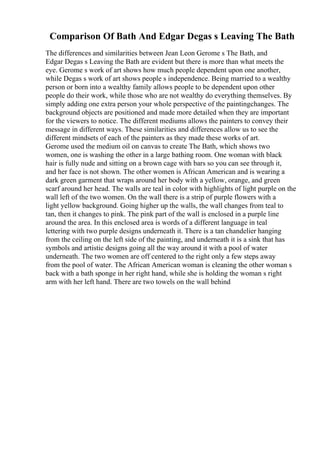 Comparison Of Bath And Edgar Degas s Leaving The Bath
The differences and similarities between Jean Leon Gerome s The Bath, and
Edgar Degas s Leaving the Bath are evident but there is more than what meets the
eye. Gerome s work of art shows how much people dependent upon one another,
while Degas s work of art shows people s independence. Being married to a wealthy
person or born into a wealthy family allows people to be dependent upon other
people do their work, while those who are not wealthy do everything themselves. By
simply adding one extra person your whole perspective of the paintingchanges. The
background objects are positioned and made more detailed when they are important
for the viewers to notice. The different mediums allows the painters to convey their
message in different ways. These similarities and differences allow us to see the
different mindsets of each of the painters as they made these works of art.
Gerome used the medium oil on canvas to create The Bath, which shows two
women, one is washing the other in a large bathing room. One woman with black
hair is fully nude and sitting on a brown cage with bars so you can see through it,
and her face is not shown. The other women is African American and is wearing a
dark green garment that wraps around her body with a yellow, orange, and green
scarf around her head. The walls are teal in color with highlights of light purple on the
wall left of the two women. On the wall there is a strip of purple flowers with a
light yellow background. Going higher up the walls, the wall changes from teal to
tan, then it changes to pink. The pink part of the wall is enclosed in a purple line
around the area. In this enclosed area is words of a different language in teal
lettering with two purple designs underneath it. There is a tan chandelier hanging
from the ceiling on the left side of the painting, and underneath it is a sink that has
symbols and artistic designs going all the way around it with a pool of water
underneath. The two women are off centered to the right only a few steps away
from the pool of water. The African American woman is cleaning the other woman s
back with a bath sponge in her right hand, while she is holding the woman s right
arm with her left hand. There are two towels on the wall behind
 