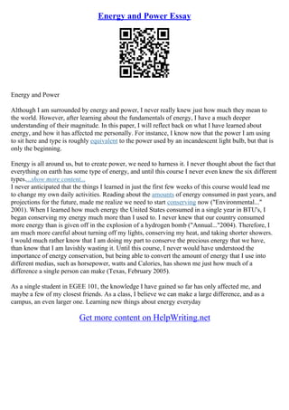 Energy and Power Essay
Energy and Power
Although I am surrounded by energy and power, I never really knew just how much they mean to
the world. However, after learning about the fundamentals of energy, I have a much deeper
understanding of their magnitude. In this paper, I will reflect back on what I have learned about
energy, and how it has affected me personally. For instance, I know now that the power I am using
to sit here and type is roughly equivalent to the power used by an incandescent light bulb, but that is
only the beginning.
Energy is all around us, but to create power, we need to harness it. I never thought about the fact that
everything on earth has some type of energy, and until this course I never even knew the six different
types....show more content...
I never anticipated that the things I learned in just the first few weeks of this course would lead me
to change my own daily activities. Reading about the amounts of energy consumed in past years, and
projections for the future, made me realize we need to start conserving now ("Environmental..."
2001). When I learned how much energy the United States consumed in a single year in BTU's, I
began conserving my energy much more than I used to. I never knew that our country consumed
more energy than is given off in the explosion of a hydrogen bomb ("Annual..."2004). Therefore, I
am much more careful about turning off my lights, conserving my heat, and taking shorter showers.
I would much rather know that I am doing my part to conserve the precious energy that we have,
than know that I am lavishly wasting it. Until this course, I never would have understood the
importance of energy conservation, but being able to convert the amount of energy that I use into
different medias, such as horsepower, watts and Calories, has shown me just how much of a
difference a single person can make (Texas, February 2005).
As a single student in EGEE 101, the knowledge I have gained so far has only affected me, and
maybe a few of my closest friends. As a class, I believe we can make a large difference, and as a
campus, an even larger one. Learning new things about energy everyday
Get more content on HelpWriting.net
 
