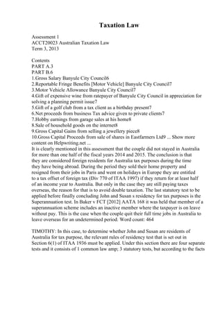 Taxation Law
Assessment 1
ACCT20023 Australian Taxation Law
Term 3, 2013
Contents
PART A.3
PART B.6
1.Gross Salary Banyule City Council6
2.Reportable Fringe Benefits [Motor Vehicle] Banyule City Council7
3.Motor Vehicle Allowance Banyule City Council7
4.Gift of expensive wine from ratepayer of Banyule City Council in appreciation for
solving a planning permit issue7
5.Gift of a golf club from a tax client as a birthday present7
6.Net proceeds from business Tax advice given to private clients7
7.Hobby earnings from garage sales at his home8
8.Sale of household goods on the internet8
9.Gross Capital Gains from selling a jewellery piece8
10.Gross Capital Proceeds from sale of shares in Eastfarmers Ltd9 ... Show more
content on Helpwriting.net ...
It is clearly mentioned in this assessment that the couple did not stayed in Australia
for more than one half of the fiscal years 2014 and 2015. The conclusion is that
they are considered foreign residents for Australia tax purposes during the time
they have being abroad. During the period they sold their home property and
resigned from their jobs in Paris and went on holidays in Europe they are entitled
to a tax offset of foreign tax (Div 770 of ITAA 1997) if they return for at least half
of an income year to Australia. But only in the case they are still paying taxes
overseas, the reason for that is to avoid double taxation. The last statutory test to be
applied before finally concluding John and Susan s residency for tax purposes is the
Superannuation test. In Baker v FCT [2012] AATA 168 it was held that member of a
superannuation scheme includes an inactive member where the taxpayer is on leave
without pay. This is the case when the couple quit their full time jobs in Australia to
leave overseas for an undetermined period. Word count: 464
TIMOTHY: In this case, to determine whether John and Susan are residents of
Australia for tax purpose, the relevant rules of residency test that is set out in
Section 6(1) of ITAA 1936 must be applied. Under this section there are four separate
tests and it consists of 1 common law amp; 3 statutory tests, but according to the facts
 