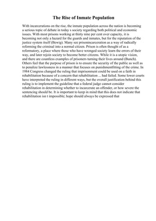 The Rise of Inmate Population
With incarcerations on the rise, the inmate population across the nation is becoming
a serious topic of debate in today s society regarding both political and economic
issues. With most prisons working at thirty nine per cent over capacity, it is
becoming not only a hazard for the guards and inmates, but for the reputation of the
justice system itself (Bewig). Many see prisonincarceration as a way of radically
reforming the criminal into a normal citizen. Prison is often thought of as a
reformatory, a place where those who have wronged society learn the errors of their
way, and later rejoin society to become better citizens. While it is a utopic vision,
and there are countless examples of prisoners turning their lives around (Bunch).
Others feel that the purpose of prison is to ensure the security of the public as well as
to penalize lawlessness in a manner that focuses on punishmentfitting of the crime. In
1984 Congress changed the ruling that imprisonment could be used on a faith in
rehabilitation because of a concern that rehabilitation ... had failed. Some lower courts
have interpreted the ruling in different ways, but the overall justification behind this
ruling is to implement the guideline that a federal judge cannot consider
rehabilitation in determining whether to incarcerate an offender, or how severe the
sentencing should be. It is important to keep in mind that this does not indicate that
rehabilitation isn t impossible; hope should always be expressed that
 