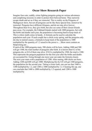 Oscar Show Research Paper
Imagine four cute, cuddly, crime fighting penguins going on various adventures
and completing missions in order to protect their beloved home. They narrowly
escape death and act as if they are immortal. This is reality on the Penguins of
Madagascar show, but not all penguins can be like these special four, moreover be
immortal. Penguins have different lifespans, and do not stay alive forever.
Throughout their lives, they give birth, but also see some of their closest friends
pass away. For example, the Falkland Islands started with 1000 penguins, but with
the births and deaths each year, the population is becoming hard to keep track of.
This is where math comes in handy. A formula can be used to calculate the
population each year. If each couple has a chick every spring, and the penguins only
die due to natural causes, a formula to keep track of the population is 1000
multiplied by the quantity of 1.2 raised to the power x.... Show more content on
Helpwriting.net ...
If each of the 1000 penguins mate, 500 chicks will be born. Adding 1000 and 500
will get 1500, the total number of penguins after birth. It is known that 0.2 of the
penguins die, or 0.8 of them stay alive. If 0.8 is multiplied by 1500, the total is 1200.
This represents the penguin population for the first year after the births and deaths
are accounted for. Going through one more year can make the formula clearer.
The next year starts with a population of 1200. After mating, 600 chicks are born.
Adding 1200 and 600 will get 1800. Multiplying this by 0.8 will get 1440 penguins,
the population for the second year. Taking a closer look, one can see that 1440 is
1200 multiplied by 1.2, and 1200 is 1000 multiplied by 1.2. Cleaning this up, one
can conclude that 1440 is 1000 multiplied by 1.2 squared, and 1200 is 1000
multiplied by
 