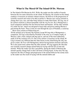 What Is The Moral Of The Island Of Dr. Moreau
In The Island of Dr.Moreau by H.G. Wells, the reader sees the conflict of morals
between the two main characters on the island. Dr.Moreau, the scientist on the island,
conducts vivisections on animals without remorse. He believes in the progression of
scientific research and wants to be able to perfect it. Moreau uses various animals to
change their eyes, ears, and other body features to make them better. M Ling, one of
his earliest creations is almost humanlike with the way he acts. He is Montgomery s
loyal companion and blurs the line between beats and humans. All the other animals
live under the law, which was designed to keep order and power making Moreau a
god among the beast. These events are seen through the eyes of Prendick, a castaway
... Show more content on Helpwriting.net ...
All the animals never became like humans except M Ling who is Montgomery s
companion. M Ling is described by Prendick in the story as a Complex trophy of
Moreau s skill, a bear, tainted with dog and ox, and one of the most elaborately
made of all the creatures (Ch.15). One of his earliest vivisections on the island, M
Ling is treated very different than the other beasts on the island being the only one
given a name. He lives with Montgomery almost having human emotions and traits.
He is also much more calmer than the other animals. M Ling suggests the idea that
can scientific research change animal behavior toying with the line of man and
animals. While the reader sees this a possibility, during the death of Monreau the
animals quickly change back to their old forms of being beasts. In the story M Ling
expresses the idea of change and progression in the animal behavior but soonly turns
as the reader sees the result of toying with the animals habits and
 