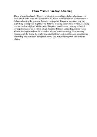 Those Winter Sundays Meaning
Those Winter Sundays by Robert Hayden is a poem about a father who never gets
thanked for all he does. The poem starts off with a brief description of the narrator s
father and setting. In Jeannine Johnson s critique of this poem she states how the
everything in the poem might have a different meaning then what is written. Meaning
how the author might of tried to write this poem so others can come up with their
own opinions on what it s truly about. Jeannine Johnson s main focus from Those
Winter Sundays is on how the poem has a lot of hidden meaning. From the very
beginning of the poem, the reader realizes that for everything the poem says there is
something else that is not being mentioned. The words on the poem can either be
talking
 