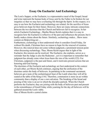 Essay On Eucharist And Eschatology
The Lord s Supper, or the Eucharist, is a representative meal of the Gospel; bread
and wine represent the human body of Jesus sent by the Father to be broken for our
iniquities so that we may have everlasting life through the Spirit. In this respect, it is
easy to see how the Eucharist and eschatology are related, for the sacrifice of Jesus
gives believers hope for their future. However, there are many intricate connections
between the two doctrines that the Church and believers fail to recognize. In her
article Eucharist Eschatology , Martha Moore Keish explains that it is easy to
recognize how the Eucharist is reflective of the past and influences the present, but it
hardly makes claims about the future. Similarly, eschatology makes... Show more
content on Helpwriting.net ...
Furthermore, eschatology is best understood when it considers Good Friday, for
without His death, Christians have no reason to hope for the renewal of creation.
However, this renewal does not come without judgment, a prominent tension point
when discussing eschatology. Thus, Moore Keish argues that in light of the
Eucharist, this tension can be resolved. The Eucharist, she explains, serves as a
reminder that the Judge is also the Redeemer , yet it is important to remember that
judgment has already come when Jesus bears the sins of the world (122). For
Christians, judgment is the past and future, and it motivates present actions that are
honoring and God fearing.
The doctrines of the Eucharist and eschatology are best understood in the context
of each other, yet Moore Keish continues, arguing that the unification of the
doctrines unites the body of believers. In partaking in the communal sacrament,
believers get a taste of the eschatological feast of the Lamb when they will all be
seated at the table of the King (116). Therefore, communion is more an act within
community than a display of one s own salvation. The breaking of the bread and
pouring of the wine is an act in which the disciples partook. When the Church
performs the Eucharist, they are joining with the body of believers past and present
in the remembrance of Good Friday while yearning for the day all believers will be
gathered around the Lord s table.
One of Moore Keish s central claims
 