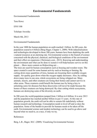 Environmental Fundamentals
Environmental Fundamentals
Tara Howe
ENV/100
Tolulope Awosika
March 4th, 2013
Environmental Fundamentals
In the year 1800 the human population on earth reached 1 billion. In 200 years, the
population soared to 6 billion (Berg Hager, Chapter 1, 2009). With industrialization
and technologies developed in those 200 years, humans have been depleting the earth
s natural resources at an alarming rate. Environmental science is the branch of science
concerned with the physical, chemical, and biological conditions of the environment
and their effect on organisms ( Dictionary.com , 2013). Knowing and understanding
the environment and what can be done to sustain it will help humans survive on this
planet ... Show more content on Helpwriting.net ...
The trees are used for human consumption such as housing and wooden wears. The
space created is used for some human activity such as housing or farming. By
cutting down mass quantities of tress, humans are lessening their available oxygen
supply. Air quality goes down when the oxygen supply decreases. Also, by cutting
down many trees in one area, whole ecosystems are being whipped out. Many
animals, insects, and other creatures are losing their homes and cannot survive in
other areas. These creatures could benefit the human race by being a key to
unlocking cures for diseases but these discoveries will never be made because the
homes of these creatures are being destroyed. By clear cutting whole ecosystems,
humans are destroying some of the diversity on earth.
In 200 years the world population jumped from 1 billion to 6 billion. It is now 2013
and the population has reached another billion in just 13 years. At this rate of
population growth, the earth will not be able to sustain life indefinitely without
human research and technology. Consumption needs to level off and so does the
population. Some of the burden to provide for humans needs to be taken off the
earth. Environmental science and modern technology can be used to go above and
beyond what we need to, as a race, if only we try.
References
Berg, L.R., Hager, M.C. (2009). Visualizing Environmental Science
 