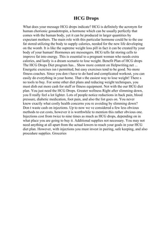 HCG Drops
What does your message HCG drops indicate? HCG is definitely the acronym for
human chorionic gonadotropin, a hormone which can be usually perfectly that
comes with the human body, yet it can be produced in larger quantities by
expectant mothers. The main role with this particular hormone could be to the use
fat stored utilizing the body to supply calories, needed for the new life developing
on the womb. It is like the supreme weight loss pill in fact it can be created by your
body of your human! Hormones are messengers. HCG tells fat storing cells to
improve fat into energy. This is essential to a pregnant woman who needs extra
calories, and lastly is a dream scenario to lose weight. Benefit Plan of HCG drops
The HCG Drops Diet program has... Show more content on Helpwriting.net ...
Energetic exercises isn t permitted, but easy exercises tend to be good. No more
fitness coaches. Since you don t have to do hard and complicated workout, you can
easily do everything in your home. That s the easiest way to lose weight! There s
no tools to buy. For some other diet plans and reducing weight techniques, you
must dish out more cash for stuff or fitness equipment. Not with the our HCG diet
plan. You just need the HCG Drops. Greater wellness Right after slimming down,
you ll really feel a lot lighter. Lots of people notice reductions in back pain, blood
pressure, diabetic medication, foot pain, and also the list goes on. You never
know exactly what costly health concerns you re avoiding by slimming down?
Don t waste cash on injections. Up to now we ve considered a few less obvious
methods to cut costs, however it is worthwhile to mention this rather obvious one.
Injections cost from twice to nine times as much as HCG drops, depending on in
what place you are going to buy it. Additional supplies not necessary. You may not
need anything at all apart from the actual lowers to reach your goals in your HCG
diet plan. However, with injections you must invest in pairing, safe keeping, and also
procedure supplies. Groceries
 