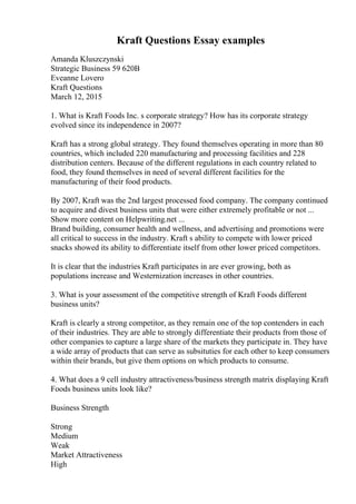 Kraft Questions Essay examples
Amanda Kluszczynski
Strategic Business 59 620B
Eveanne Lovero
Kraft Questions
March 12, 2015
1. What is Kraft Foods Inc. s corporate strategy? How has its corporate strategy
evolved since its independence in 2007?
Kraft has a strong global strategy. They found themselves operating in more than 80
countries, which included 220 manufacturing and processing facilities and 228
distribution centers. Because of the different regulations in each country related to
food, they found themselves in need of several different facilities for the
manufacturing of their food products.
By 2007, Kraft was the 2nd largest processed food company. The company continued
to acquire and divest business units that were either extremely profitable or not ...
Show more content on Helpwriting.net ...
Brand building, consumer health and wellness, and advertising and promotions were
all critical to success in the industry. Kraft s ability to compete with lower priced
snacks showed its ability to differentiate itself from other lower priced competitors.
It is clear that the industries Kraft participates in are ever growing, both as
populations increase and Westernization increases in other countries.
3. What is your assessment of the competitive strength of Kraft Foods different
business units?
Kraft is clearly a strong competitor, as they remain one of the top contenders in each
of their industries. They are able to strongly differentiate their products from those of
other companies to capture a large share of the markets they participate in. They have
a wide array of products that can serve as subsituties for each other to keep consumers
within their brands, but give them options on which products to consume.
4. What does a 9 cell industry attractiveness/business strength matrix displaying Kraft
Foods business units look like?
Business Strength
Strong
Medium
Weak
Market Attractiveness
High
 