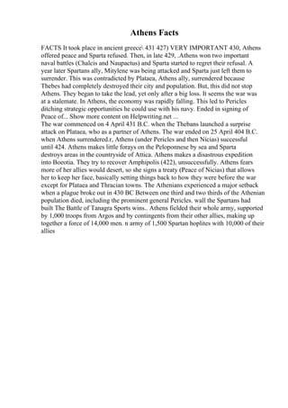 Athens Facts
FACTS It took place in ancient greece 431 427) VERY IMPORTANT 430, Athens
offered peace and Sparta refused. Then, in late 429, .Athens won two important
naval battles (Chalcis and Naupactus) and Sparta started to regret their refusal. A
year later Spartans ally, Mitylene was being attacked and Sparta just left them to
surrender. This was contradicted by Plataea, Athens ally, surrendered because
Thebes had completely destroyed their city and population. But, this did not stop
Athens. They began to take the lead, yet only after a big loss. It seems the war was
at a stalemate. In Athens, the economy was rapidly falling. This led to Pericles
ditching strategic opportunities he could use with his navy. Ended in signing of
Peace of... Show more content on Helpwriting.net ...
The war commenced on 4 April 431 B.C. when the Thebans launched a surprise
attack on Plataea, who as a partner of Athens. The war ended on 25 April 404 B.C.
when Athens surrendered.r, Athens (under Pericles and then Nicias) successful
until 424. Athens makes little forays on the Peloponnese by sea and Sparta
destroys areas in the countryside of Attica. Athens makes a disastrous expedition
into Boeotia. They try to recover Amphipolis (422), unsuccessfully. Athens fears
more of her allies would desert, so she signs a treaty (Peace of Nicias) that allows
her to keep her face, basically setting things back to how they were before the war
except for Plataea and Thracian towns. The Athenians experienced a major setback
when a plague broke out in 430 BC Between one third and two thirds of the Athenian
population died, including the prominent general Pericles. wall the Spartans had
built The Battle of Tanagra Sports wins.. Athens fielded their whole army, supported
by 1,000 troops from Argos and by contingents from their other allies, making up
together a force of 14,000 men. n army of 1,500 Spartan hoplites with 10,000 of their
allies
 