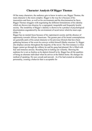 Character Analysis Of Bigger Thomas
Of the many characters, the audience gets to know in native son, Bigger Thomas, the
main character is the most complex. Bigger is the way he is because of his
insecurities and fears, as well as his environment and the discrimination he faces.
Bigger Thomas struggles with negotiating the different formulations of his identity
which are thrown into disarray by a segregated, inequitable and frequently hostile
society. The instability of Bigger s identity is shown to be a product of psychological
disorientation engendered by the environment of racial terror which he must cope.
(Elder 1)
Bigger has no mental focus because of his supremacist society and the absence of
opportunity towards African Americans. The greater part of his brutal contemplations
are generally parts of his actual character or his previous lifestyle that have been
gathering because of the scorn he conveys within himself (Butler structure 3). Bigger
also displays anxiety throughout the majority of the novel. The first instance is when
bigger cannot go through the robbery he and his gang had planned. He is filled with
fear and immense anxiety. Resulting him in lashing out violently. Showing the
audience he is not as fearless as he depicts himself to be. Bigger has all the qualities
of being an alternate individual when he arrives at the Dalton home. He changes his
method of speaking. He uses yessuh and nawsuh . As if he had created an alternate
personality, creating a behavior that is acceptable for
 