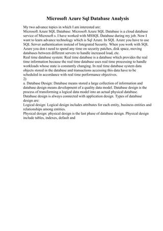 Microsoft Azure Sql Database Analysis
My two advance topics in which I am interested are:
Microsoft Azure SQL Database: Microsoft Azure SQL Database is a cloud database
service of Microsoft s. I have worked with MSSQL Database during my job. Now I
want to learn advance technology which is Sql Azure. In SQL Azure you have to use
SQL Server authentication instead of Integrated Security. When you work with SQL
Azure you don t need to spend any time on security patches, disk space, moving
databases between different servers to handle increased load, etc.
Real time database system: Real time database is a database which provides the real
time information because the real time database uses real time processing to handle
workloads whose state is constantly changing. In real time database system data
objects stored in the database and transactions accessing this data have to be
scheduled in accordance with real time performance objectives.
2)
a. Database Design: Database means stored a large collection of information and
database design means development of a quality data model. Database design is the
process of transforming a logical data model into an actual physical database.
Database design is always connected with application design. Types of database
design are:
Logical design: Logical design includes attributes for each entity, business entities and
relationships among entities.
Physical design: physical design is the last phase of database design. Physical design
include tables, indexes, default and
 