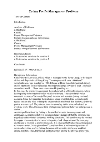 Cathay Pacific Management Problems
Table of Content
Introduction
Analysis of Problems
п‚ІProblem 1
Causes
People Management Problems
Impacts to organizational performance
п‚ІProblem 2
Causes
People Management Problems
Impacts to organizational performance
Recommendations
п‚ІAlternative solutions for problem 1
п‚ІAlternative solutions for problem 2
Conclusion
References INTRODUCTION
Background Information
Cathay Pacific Airways Limited, which is managed by the Swire Group, is the largest
airline and flag carrier of Hong Kong. The company with over 14,000 staff
worldwide now, was founded by 1946. It based at Hong Kong International Airport,
and its operations include scheduled passenger and cargo services to over 120 places
around the world. ... Show more content on Helpwriting.net ...
In this case, the employees compared themselves with a self inside situation, which
is comparing their current situation with it was before. They found their ration
decreased because of income (effort paid) increase and outcome (salary received)
decrease. Since they regarded themselves as under rewarded, they took actions to
reduce tension and want to bring the situation back to normal. For example, symbolic
protest was emerged. They started to work according to the rules and refused an
overtime work. Thus, this is one kind of illegitimate political behavior under power in
action.
Another problem faced by Cathay is the conflict between its management and
employees. As mentioned above, the ground crews perceived that the company has
negatively affected their concerned working conditions. This conflict may be resulted
from poor communication between both parties, lack of openness of the company,
and failure to respond to employees needs. It is obvious that Cathay failed to respond
to its crews needs. Many ground staff complaint there is an increasing amount of
work and overtime works. Cathay, however, did not notice the heavy workload
among the staff. Thus, there is felt conflict appears among the affected employees,
 