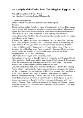 An Analysis of the Period from New Kingdom Egypt to the...
Ancient History Historical Time Period:
New Kingdom Egypt to the Death of Thutmose IV
1. Internal Developments:
Impact of the Hyksos: political, economic, and technological
Political:
The second Intermediate Period was a time of great disunity in Egypt. There was no
centralised rule with the country being broken up into independently administered
regions. Hyksos sources are archaeological rather than written and are incomplete.
Excavations at Tell el Dab a in the north eastern Delta by Manfred Bietak
(archaeologist), have identified this site as an ancient Avaris, the capital of a foreign
people known as the Hyksos.
Who were the Hyksos? The name comes from the Greek version of the Egyptian
hekau khasu, an epithet meaning rulers ... Show more content on Helpwriting.net ...
Seqenenre Tao II, called, the Brave, was Pharaoh of the 17th Dynasty. Evidence
reveals to the historian how Seqenenre Tao II began the first phase of the war of
liberation. He couldn t bear to see Egypt in control by foreigners. He declared war
against the Hyksos, however, it resulted in his tragic and gruesome death.
King Seqenenre Tao II s heir, Kamose said,
...My wish is to save Egypt and to smite the Asiatics.
Kamose knew it was time to fight. He wanted to become the next liberator of Egypt.
Historians believe that Kamose and his army departed North into the Hyksos territory.
When the next day dawned, I swooped down on him like a falcon...I had already
defeated him...I demolished his defences and killed his men.
Carnavaron Tablet and the Kamose Stela revealed Kamose s death before reaching
Avaris, while trying to expel the Hyksos. Ahmose declared war against the Hyksos
but there is only one eyewitness account of this critical moment. Historians found it
in the tomb of a soldier who fought in Ahmose s army against the Hyksos.
Ahmose returned victoriously to Thebes. The work of his father and brother had
finally been completed. Historical evidence has proven that that point in Egyptian
history was perceived as the re birth of Egypt into a unified country, led by one
pharaoh, Ahmose I. Egypt had finally conquered the Hyksos and Ahmose I was the
hegemony of Thebes. Excavations at Tell el Dab a reveal abandonment of the Siege
of Avaris, which reveals
 