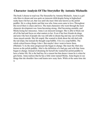 Character Analysis Of The Storyteller By Antonia Michaelis
The book I choose to read was The Storyteller by Antonia Michaelis. Anna is a girl
who likes to dream and was quite an innocent child despite being in highschool
realty hasn t hit her yet, that was until she meet Abel also known as the polish
peddler. He is a drug dealer and that was who Anna soon came to love. Throughout
this novel there is chaos and love. The main characters who went through the most
character development was Anna becoming strong, Abel becoming unstable, and
Micha losing her innocence. Anna is an innocent teenager. She is able to block out
all of the bad and focus on what matters to her. Even if her best friends do drugs
and aren t the best of people she was still able to dream big and stay out of trouble.
Anna stayed outside. She felt stupid. She wanted to think about the old sled with
the red stripe, but instead she thought soap bubble. I live in a soap bubble. The
whole school knows things I don t. But maybe I don t want to know them.
(Michalis 7) As the story progressed she began to change. She meet the Abel also
known as the polish peddler. Abel is the definition of a bad guy and with that Anna
began to change. Instead of dreaming for herself she wanted her polish peddler to
have a better life. He is the bad boy for a reason but that doesn t mean he is when he
gets home. Anna realizes that he has a little sister named Micha. Anna begins to see
things that she shouldn t have and learns new scary facts. While at the same time she
is
 