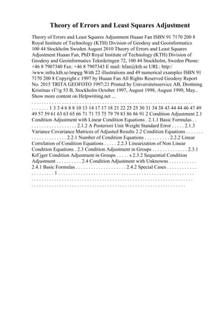 Theory of Errors and Least Squares Adjustment
Theory of Errors and Least Squares Adjustment Huaan Fan ISBN 91 7170 200 8
Royal Institute of Technology (KTH) Division of Geodesy and Geoinformatics
100 44 Stockholm Sweden August 2010 Theory of Errors and Least Squares
Adjustment Huaan Fan, PhD Royal Institute of Technology (KTH) Division of
Geodesy and Geoinformatics Teknikringen 72, 100 44 Stockholm, Sweden Phone:
+46 8 7907340 Fax: +46 8 7907343 E mail: hfan@kth.se URL: http:/
/www.infra.kth.se/impgg With 22 illustrations and 49 numerical examples ISBN 91
7170 200 8 Copyright c 1997 by Huaan Fan All Rights Reserved Geodesy Report
No. 2015 TRITA GEOFOTO 1997:21 Printed by Universitetsservice AB, Drottning
Kristinas vГ¤g 53 B, Stockholm October 1997, August 1998, August 1999, May...
Show more content on Helpwriting.net ...
. . . . . . . . . . . . . . . . . . . . . . . . . . . . . . . . . . . . . . . . . . . . . . . . . . . . . . . . . . . . . . . .
. . . . . . . 1 3 3 4 6 8 8 10 13 14 17 17 18 21 22 25 25 30 31 34 38 43 44 44 46 47 49
49 57 59 61 63 63 65 66 71 71 73 75 79 79 83 86 86 91 2 Condition Adjustment 2.1
Condition Adjustment with Linear Condition Equations . 2.1.1 Basic Formulas . .
. . . . . . . . . . . . . . . . . . 2.1.2 A Posteriori Unit Weight Standard Error . . . . . 2.1.3
Variance Covariance Matrices of Adjusted Results 2.2 Condition Equations . . . . . . .
. . . . . . . . . . . . . . 2.2.1 Number of Condition Equations . . . . . . . . . . 2.2.2 Linear
Correlation of Condition Equations . . . . . 2.2.3 Linearization of Non Linear
Condition Equations . 2.3 Condition Adjustment in Groups . . . . . . . . . . . . . . 2.3.1
KrГјger Condition Adjustment in Groups . . . . . s 2.3.2 Sequential Condition
Adjustment . . . . . . . . . . 2.4 Condition Adjustment with Unknowns . . . . . . . . . . .
2.4.1 Basic Formulas . . . . . . . . . . . . . . . . . . . . 2.4.2 Special Cases . . . . . . . . . . . .
. . . . . . . . . 1 . . . . . . . . . . . . . . . . . . . . . . . . . . . . . . . . . . . . . . . . . . . . . . . . . . . . . .
. . . . . . . . . . . . . . . . . . . . . . . . . . . . . . . . . . . . . . . . . . . . . . . . . . . . . . . . . . . . . . . .
. . . . . . . . . . . . . . . . . . . . . . . . . . . . . . . . . . . . . . . . . . . . . . . . . . . . . . . . . . . . .
 