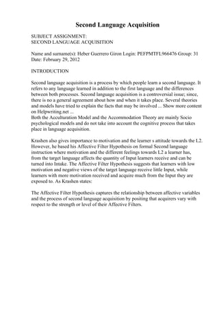 Second Language Acquisition
SUBJECT ASSIGNMENT:
SECOND LANGUAGE ACQUISITION
Name and surname(s): Heber Guerrero Giron Login: PEFPMTFL966476 Group: 31
Date: February 29, 2012
INTRODUCTION
Second language acquisition is a process by which people learn a second language. It
refers to any language learned in addition to the first language and the differences
between both processes. Second language acquisition is a controversial issue; since,
there is no a general agreement about how and when it takes place. Several theories
and models have tried to explain the facts that may be involved ... Show more content
on Helpwriting.net ...
Both the Acculturation Model and the Accommodation Theory are mainly Socio
psychological models and do not take into account the cognitive process that takes
place in language acquisition.
Krashen also gives importance to motivation and the learner s attitude towards the L2.
However, he based his Affective Filter Hypothesis on formal Second language
instruction where motivation and the different feelings towards L2 a learner has,
from the target language affects the quantity of Input learners receive and can be
turned into Intake. The Affective Filter Hypothesis suggests that learners with low
motivation and negative views of the target language receive little Input, while
learners with more motivation received and acquire much from the Input they are
exposed to. As Krashen states:
The Affective Filter Hypothesis captures the relationship between affective variables
and the process of second language acquisition by positing that acquirers vary with
respect to the strength or level of their Affective Filters.
 