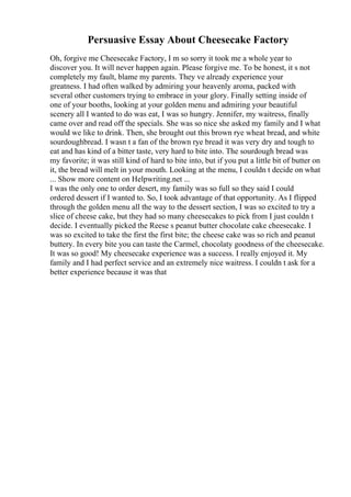 Persuasive Essay About Cheesecake Factory
Oh, forgive me Cheesecake Factory, I m so sorry it took me a whole year to
discover you. It will never happen again. Please forgive me. To be honest, it s not
completely my fault, blame my parents. They ve already experience your
greatness. I had often walked by admiring your heavenly aroma, packed with
several other customers trying to embrace in your glory. Finally setting inside of
one of your booths, looking at your golden menu and admiring your beautiful
scenery all I wanted to do was eat, I was so hungry. Jennifer, my waitress, finally
came over and read off the specials. She was so nice she asked my family and I what
would we like to drink. Then, she brought out this brown rye wheat bread, and white
sourdoughbread. I wasn t a fan of the brown rye bread it was very dry and tough to
eat and has kind of a bitter taste, very hard to bite into. The sourdough bread was
my favorite; it was still kind of hard to bite into, but if you put a little bit of butter on
it, the bread will melt in your mouth. Looking at the menu, I couldn t decide on what
... Show more content on Helpwriting.net ...
I was the only one to order desert, my family was so full so they said I could
ordered dessert if I wanted to. So, I took advantage of that opportunity. As I flipped
through the golden menu all the way to the dessert section, I was so excited to try a
slice of cheese cake, but they had so many cheesecakes to pick from I just couldn t
decide. I eventually picked the Reese s peanut butter chocolate cake cheesecake. I
was so excited to take the first the first bite; the cheese cake was so rich and peanut
buttery. In every bite you can taste the Carmel, chocolaty goodness of the cheesecake.
It was so good! My cheesecake experience was a success. I really enjoyed it. My
family and I had perfect service and an extremely nice waitress. I couldn t ask for a
better experience because it was that
 