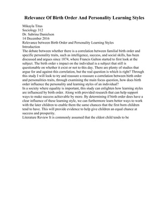 Relevance Of Birth Order And Personality Learning Styles
Mikayla Titus
Sociology 312
Dr. Sabrina Danielson
14 December 2016
Relevance between Birth Order and Personality Learning Styles
Introduction
The debate between whether there is a correlation between familial birth order and
specific personality traits, such as intelligence, success, and social skills, has been
discussed and argues since 1874, where Francis Galton started to first look at the
subject. The birth order s impact on the individual is a subject that still is
questionable on whether it exist or not to this day. There are plenty of studies that
argue for and against this correlation, but the real question is which is right? Through
this study I will look to try and reassure a reassure a correlation between birth order
and personalities traits, through examining the main focus question, how does birth
order influence the personality and learning styles of an individual?
In a society where equality is important, this study can enlighten how learning styles
are influenced by birth order. Along with provided research that can help support
ways to make success achievable by more. By determining if birth order does have a
clear influence of these learning style, we can furthermore learn better ways to work
with the later children to enable them the same chances that the first born children
tend to have. This will provide evidence to help give children an equal chance at
success and prosperity.
Literature Review It is commonly assumed that the eldest child tends to be
 