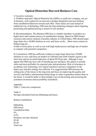 Optical Distortion Harvard Business Case
I. Executive summary:
A. Problem statement: Optical Distortion Inc.(ODI) is a small new company, not yet
in business, with a patent for an innovative product designed to prevent chickens
from cannibalism behaviors toward each other. These lenses are used instead of
traditional way of debeaking. ODI must develop marketing strategies about targeting,
positioning and optimal pricing to launch its new product.
B. Recommendation: The dilemma ODI faces is whether introduce its product at a
higher price and continue process its multimarket strategy. Based on ODI limited
resources and current situation of poultry industry in United States, ODI should target
large farms have 50,000 chickens or over, and focus on the ... Show more content on
Helpwriting.net ...
4) able to lower price as well as cost with high market power and high rate of market
to compete with potential competitors.
D. Conclusions: ODI has sufficient evidence to target large farms have 50,000
chickens or over, and focus on market in California and south Atlantic region in the
short term and set an initial high price of about $0.28 per pair. Although it may
appear that ODI may have risk of introducing new products, this option is actually
safest and most profitable for expected sales and penetration. Risk of reluctance to
acceptance new technology, low trained salesforce and new competitors in the
future may lead this strategy less efficient. It is suggested that ODI decrease the
selling price of the lenses in the long term and focus on improving the quality and
services and build a solid premium brand image in order to guarantee market share in
the future. It would be better to find multiple ways of advertising and increasing the
customers awareness and accessibility of products.
Appendix
Table 1: Farm size comparison
Table 2:
Savings calculation between debeaking and lenses
Reduce Cannibalism
Debeaking
ODI lenses
Cannibalism Rate
9%
4.5%
Purchase cost (per chicken)
$2.40
$2.40
Total cost
 