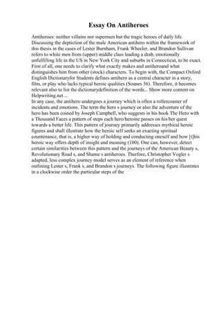 Essay On Antiheroes
Antiheroes: neither villains nor supermen but the tragic heroes of daily life.
Discussing the deptiction of the male American antihero within the framework of
this thesis in the cases of Lester Burnham, Frank Wheeler, and Brandon Sullivan
refers to white men from (upper) middle class leading a drab, emotionally
unfulfilling life in the US in New York City and suburbs in Connecticut, to be exact.
First of all, one needs to clarify what exactly makes and antiheroand what
distinguishes him from other (stock) characters. To begin with, the Compact Oxford
English Dictionaryfor Students defines antihero as a central character in a story,
film, or play who lacks typical heroic qualities (Soanes 36). Therefore, it becomes
relevant also to list the dictionarydefinition of the words... Show more content on
Helpwriting.net ...
In any case, the antihero undergoes a journey which is often a rollercoaster of
incidents and emotions. The term the hero s journey or also the adventure of the
hero has been coined by Joseph Campbell, who suggests in his book The Hero with
a Thousand Faces a pattern of steps each hero/heroine passes on his/her quest
towards a better life. This pattern of journey primarily addresses mythical heroic
figures and shall illustrate how the heroic self seeks an exacting spiritual
countenance, that is, a higher way of holding and conducting oneself and how [t]his
heroic way offers depth of insight and meaning (100). One can, however, detect
certain similarities between this pattern and the journeys of the American Beauty s,
Revolutionary Road s, and Shame s antiheroes. Therfore, Christopher Vogler s
adapted, less complex journey model serves as an element of reference when
outlining Lester s, Frank s, and Brandon s journeys. The following figure illustrates
in a clockwise order the particular steps of the
 