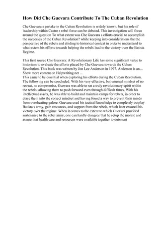 How Did Che Guevara Contribute To The Cuban Revolution
Che Guevara s partake in the Cuban Revolution is widely known, but his role of
leadership within Castro s rebel force can be debated. This investigation will focus
around the question To what extent was Che Guevara s efforts crucial to accomplish
the successes of the Cuban Revolution? while keeping into considerations the the
perspective of the rebels and abiding to historical context in order to understand to
what extent his efforts towards helping the rebels lead to the victory over the Batista
Regime.
This first source Che Guevara: A Revolutionary Life has some significant value to
historians to evaluate the efforts placed by Che Guevara towards the Cuban
Revolution. This book was written by Jon Lee Anderson in 1997. Anderson is an...
Show more content on Helpwriting.net ...
This came to be essential when exploring his efforts during the Cuban Revolution.
The following can be concluded: With his very effective, but unusual mindset of no
retreat, no compromise, Guevara was able to set a truly revolutionary spirit within
the rebels, allowing them to push forward even through difficult times. With his
intellectual assets, he was able to build and maintain camps for rebels, in order to
place them into the correct mindset and having found a way to prevent their minds
from overheating galore. Guevara used his tactical knowledge to completely outplay
Batista s army, gain resources, and support from the rebels, which later ensured his
victory over the regime. When it comes to the extent to which Guevara provided
sustenance to the rebel army, one can hardly disagree that he setup the morale and
assure that health care and resources were available together to outsmart
 