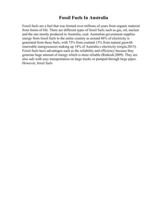 Fossil Fuels In Australia
Fossil fuels are a fuel that was formed over millions of years from organic material
from forms of life. There are different types of fossil fuels such as gas, oil, nuclear
and the one mostly produced in Australia, coal. Australian government supplies
energy from fossil fuels to the entire country as around 86% of electricity is
generated from these fuels, with 73% from coaland 13% from natural gaswith
renewable energysources making up 14% of Australia s electricity (origin,2015).
Fossil fuels have advantages such as the reliability and efficiency because they
generate huge amount of energy which is more reliable (Rinkesh,2009). They are
also safe with easy transportation on large trucks or pumped through large pipes.
However, fossil fuels
 