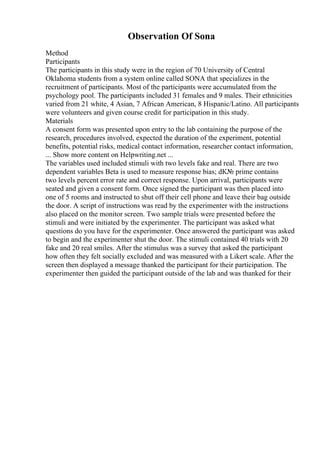 Observation Of Sona
Method
Participants
The participants in this study were in the region of 70 University of Central
Oklahoma students from a system online called SONA that specializes in the
recruitment of participants. Most of the participants were accumulated from the
psychology pool. The participants included 31 females and 9 males. Their ethnicities
varied from 21 white, 4 Asian, 7 African American, 8 Hispanic/Latino. All participants
were volunteers and given course credit for participation in this study.
Materials
A consent form was presented upon entry to the lab containing the purpose of the
research, procedures involved, expected the duration of the experiment, potential
benefits, potential risks, medical contact information, researcher contact information,
... Show more content on Helpwriting.net ...
The variables used included stimuli with two levels fake and real. There are two
dependent variables Beta is used to measure response bias; dК№ prime contains
two levels percent error rate and correct response. Upon arrival, participants were
seated and given a consent form. Once signed the participant was then placed into
one of 5 rooms and instructed to shut off their cell phone and leave their bag outside
the door. A script of instructions was read by the experimenter with the instructions
also placed on the monitor screen. Two sample trials were presented before the
stimuli and were initiated by the experimenter. The participant was asked what
questions do you have for the experimenter. Once answered the participant was asked
to begin and the experimenter shut the door. The stimuli contained 40 trials with 20
fake and 20 real smiles. After the stimulus was a survey that asked the participant
how often they felt socially excluded and was measured with a Likert scale. After the
screen then displayed a message thanked the participant for their participation. The
experimenter then guided the participant outside of the lab and was thanked for their
 