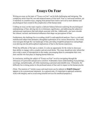 Essays On Fear
Writing an essay on the topic of "Essays on Fear" can be both challenging and intriguing. The
complexity arises from the vast and nuanced nature of fear itself. Fear is a universal emotion, yet
it manifests in countless ways, ranging from primal fears tied to survival to more abstract and
psychological fears rooted in the complexities of the human mind.
Crafting an essay on this topic requires a delicate balance between exploring the psychological
underpinnings of fear, delving into its evolutionary significance, and addressing the subjective
and personal experiences that individuals associate with fear. Additionally, one must consider
the cultural, societal, and historical influences that shape our perceptions of fear.
Furthermore, the challenge lies in avoiding clichГ©s and superficial analyses. Fear is a rich and
multifaceted subject that demands a thoughtful exploration of its various dimensions. The writer
must navigate through the vast landscape of fear, providing insightful perspectives and perhaps
even delving into the philosophical implications of fear in the human experience.
While the difficulty of the task is evident, it is also an opportunity for the writer to showcase
their ability to engage with a complex and universal theme. The essay should not only inform but
also evoke a sense of introspection in the reader, encouraging them to contemplate their own
fears and the role fear plays in shaping human behavior.
In conclusion, tackling the subject of "Essays on Fear" involves navigating through the
intricacies of a powerful and pervasive emotion. It demands a keen understanding of psychology,
sociology, and philosophy, all while maintaining a personal and relatable tone. Ultimately, the
difficulty lies in doing justice to the profound nature of fear and its impact on the human psyche.
[Note: The mention of "similar essays and much more can be ordered on HelpWriting.net"
appears to be a promotional statement. As a general note, it's important to approach academic
work with integrity and to avoid using external services for unethical purposes.]
Essays On Fear Essays On Fear
 