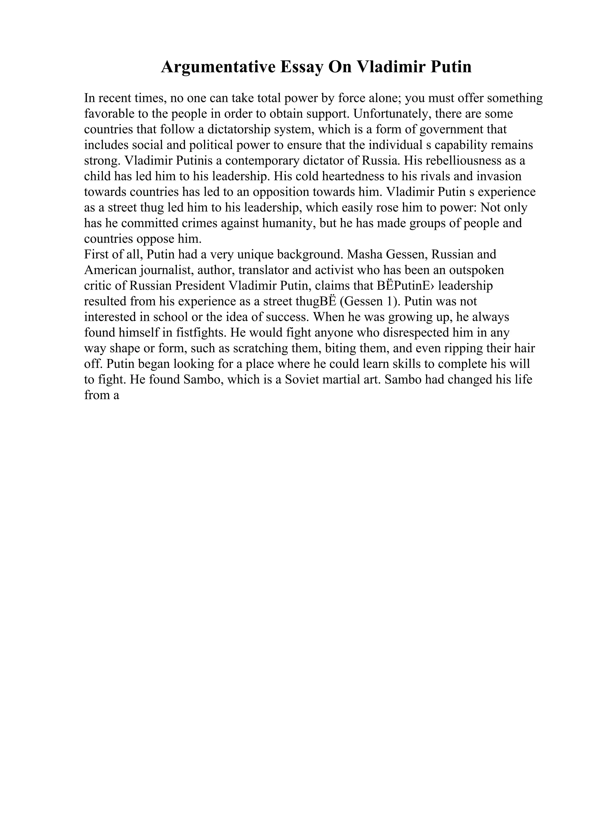 Argumentative Essay On Vladimir Putin
In recent times, no one can take total power by force alone; you must offer something
favorable to the people in order to obtain support. Unfortunately, there are some
countries that follow a dictatorship system, which is a form of government that
includes social and political power to ensure that the individual s capability remains
strong. Vladimir Putinis a contemporary dictator of Russia. His rebelliousness as a
child has led him to his leadership. His cold heartedness to his rivals and invasion
towards countries has led to an opposition towards him. Vladimir Putin s experience
as a street thug led him to his leadership, which easily rose him to power: Not only
has he committed crimes against humanity, but he has made groups of people and
countries oppose him.
First of all, Putin had a very unique background. Masha Gessen, Russian and
American journalist, author, translator and activist who has been an outspoken
critic of Russian President Vladimir Putin, claims that ВЁPutinЕ› leadership
resulted from his experience as a street thugВЁ (Gessen 1). Putin was not
interested in school or the idea of success. When he was growing up, he always
found himself in fistfights. He would fight anyone who disrespected him in any
way shape or form, such as scratching them, biting them, and even ripping their hair
off. Putin began looking for a place where he could learn skills to complete his will
to fight. He found Sambo, which is a Soviet martial art. Sambo had changed his life
from a
 