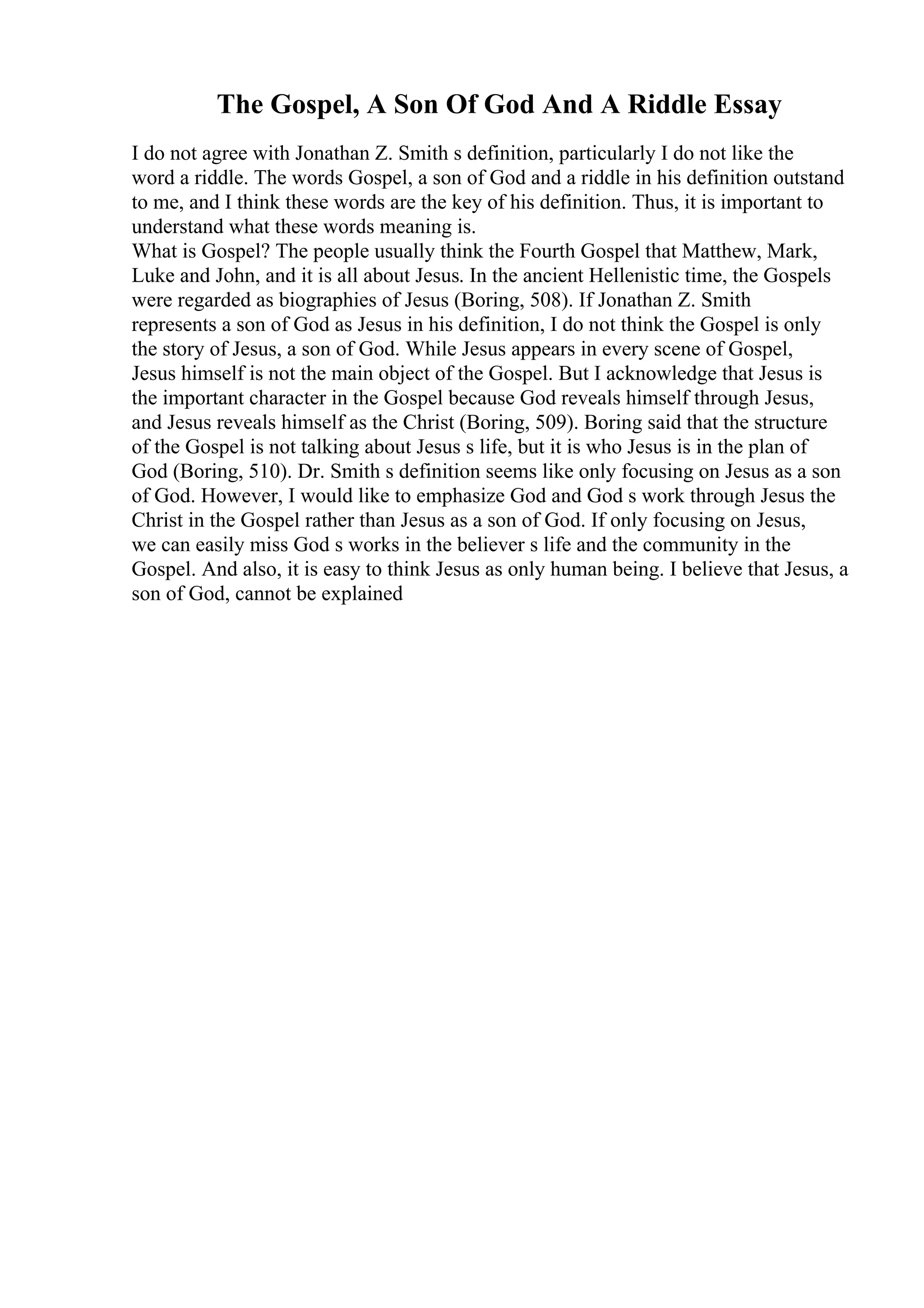 The Gospel, A Son Of God And A Riddle Essay
I do not agree with Jonathan Z. Smith s definition, particularly I do not like the
word a riddle. The words Gospel, a son of God and a riddle in his definition outstand
to me, and I think these words are the key of his definition. Thus, it is important to
understand what these words meaning is.
What is Gospel? The people usually think the Fourth Gospel that Matthew, Mark,
Luke and John, and it is all about Jesus. In the ancient Hellenistic time, the Gospels
were regarded as biographies of Jesus (Boring, 508). If Jonathan Z. Smith
represents a son of God as Jesus in his definition, I do not think the Gospel is only
the story of Jesus, a son of God. While Jesus appears in every scene of Gospel,
Jesus himself is not the main object of the Gospel. But I acknowledge that Jesus is
the important character in the Gospel because God reveals himself through Jesus,
and Jesus reveals himself as the Christ (Boring, 509). Boring said that the structure
of the Gospel is not talking about Jesus s life, but it is who Jesus is in the plan of
God (Boring, 510). Dr. Smith s definition seems like only focusing on Jesus as a son
of God. However, I would like to emphasize God and God s work through Jesus the
Christ in the Gospel rather than Jesus as a son of God. If only focusing on Jesus,
we can easily miss God s works in the believer s life and the community in the
Gospel. And also, it is easy to think Jesus as only human being. I believe that Jesus, a
son of God, cannot be explained
 