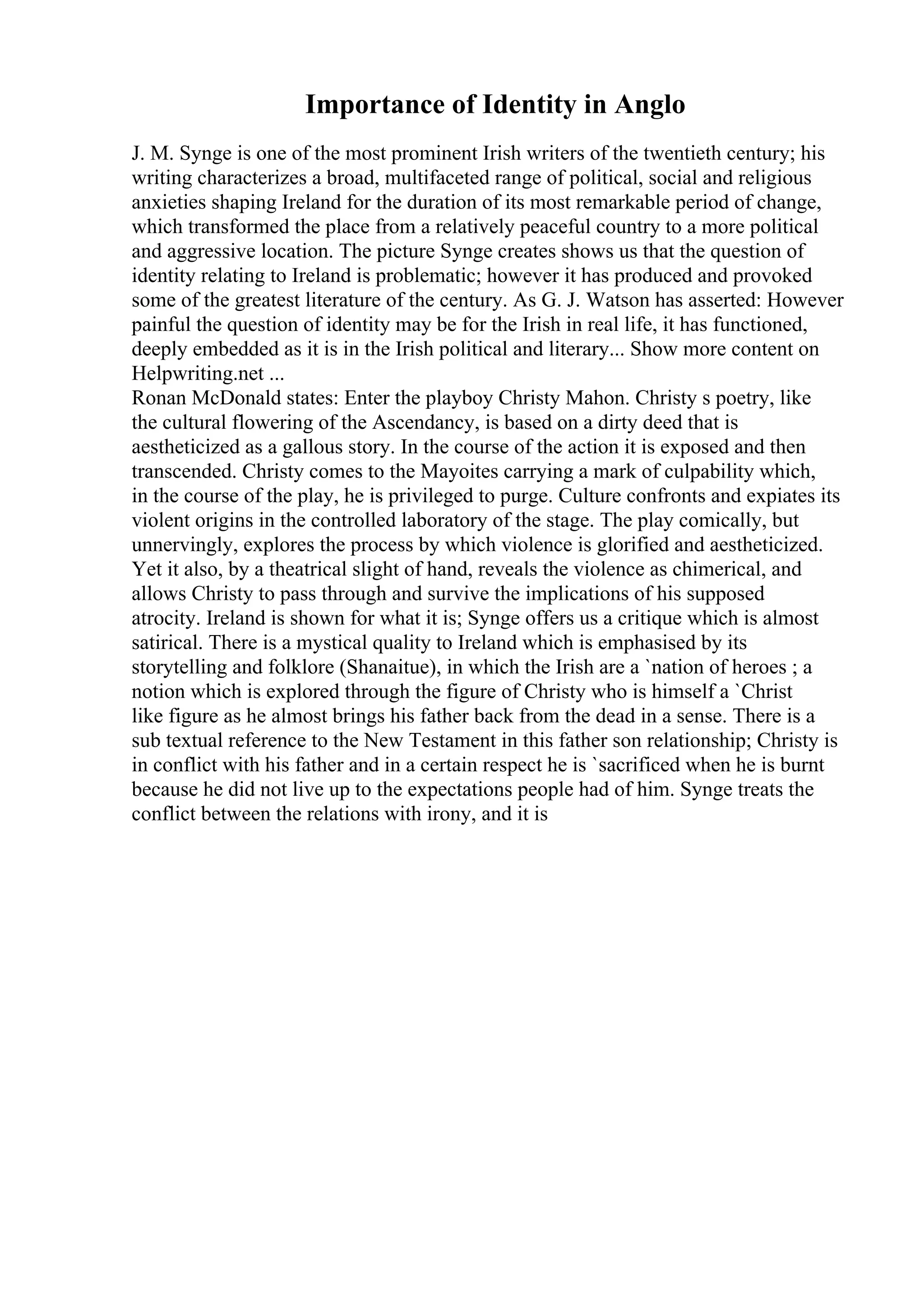 Importance of Identity in Anglo
J. M. Synge is one of the most prominent Irish writers of the twentieth century; his
writing characterizes a broad, multifaceted range of political, social and religious
anxieties shaping Ireland for the duration of its most remarkable period of change,
which transformed the place from a relatively peaceful country to a more political
and aggressive location. The picture Synge creates shows us that the question of
identity relating to Ireland is problematic; however it has produced and provoked
some of the greatest literature of the century. As G. J. Watson has asserted: However
painful the question of identity may be for the Irish in real life, it has functioned,
deeply embedded as it is in the Irish political and literary... Show more content on
Helpwriting.net ...
Ronan McDonald states: Enter the playboy Christy Mahon. Christy s poetry, like
the cultural flowering of the Ascendancy, is based on a dirty deed that is
aestheticized as a gallous story. In the course of the action it is exposed and then
transcended. Christy comes to the Mayoites carrying a mark of culpability which,
in the course of the play, he is privileged to purge. Culture confronts and expiates its
violent origins in the controlled laboratory of the stage. The play comically, but
unnervingly, explores the process by which violence is glorified and aestheticized.
Yet it also, by a theatrical slight of hand, reveals the violence as chimerical, and
allows Christy to pass through and survive the implications of his supposed
atrocity. Ireland is shown for what it is; Synge offers us a critique which is almost
satirical. There is a mystical quality to Ireland which is emphasised by its
storytelling and folklore (Shanaitue), in which the Irish are a `nation of heroes ; a
notion which is explored through the figure of Christy who is himself a `Christ
like figure as he almost brings his father back from the dead in a sense. There is a
sub textual reference to the New Testament in this father son relationship; Christy is
in conflict with his father and in a certain respect he is `sacrificed when he is burnt
because he did not live up to the expectations people had of him. Synge treats the
conflict between the relations with irony, and it is
 