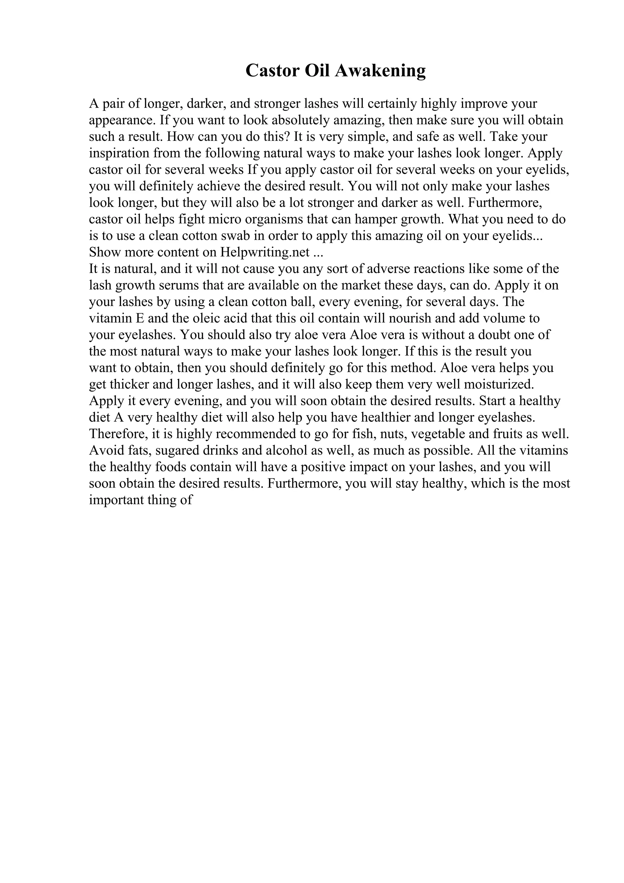 Castor Oil Awakening
A pair of longer, darker, and stronger lashes will certainly highly improve your
appearance. If you want to look absolutely amazing, then make sure you will obtain
such a result. How can you do this? It is very simple, and safe as well. Take your
inspiration from the following natural ways to make your lashes look longer. Apply
castor oil for several weeks If you apply castor oil for several weeks on your eyelids,
you will definitely achieve the desired result. You will not only make your lashes
look longer, but they will also be a lot stronger and darker as well. Furthermore,
castor oil helps fight micro organisms that can hamper growth. What you need to do
is to use a clean cotton swab in order to apply this amazing oil on your eyelids...
Show more content on Helpwriting.net ...
It is natural, and it will not cause you any sort of adverse reactions like some of the
lash growth serums that are available on the market these days, can do. Apply it on
your lashes by using a clean cotton ball, every evening, for several days. The
vitamin E and the oleic acid that this oil contain will nourish and add volume to
your eyelashes. You should also try aloe vera Aloe vera is without a doubt one of
the most natural ways to make your lashes look longer. If this is the result you
want to obtain, then you should definitely go for this method. Aloe vera helps you
get thicker and longer lashes, and it will also keep them very well moisturized.
Apply it every evening, and you will soon obtain the desired results. Start a healthy
diet A very healthy diet will also help you have healthier and longer eyelashes.
Therefore, it is highly recommended to go for fish, nuts, vegetable and fruits as well.
Avoid fats, sugared drinks and alcohol as well, as much as possible. All the vitamins
the healthy foods contain will have a positive impact on your lashes, and you will
soon obtain the desired results. Furthermore, you will stay healthy, which is the most
important thing of
 