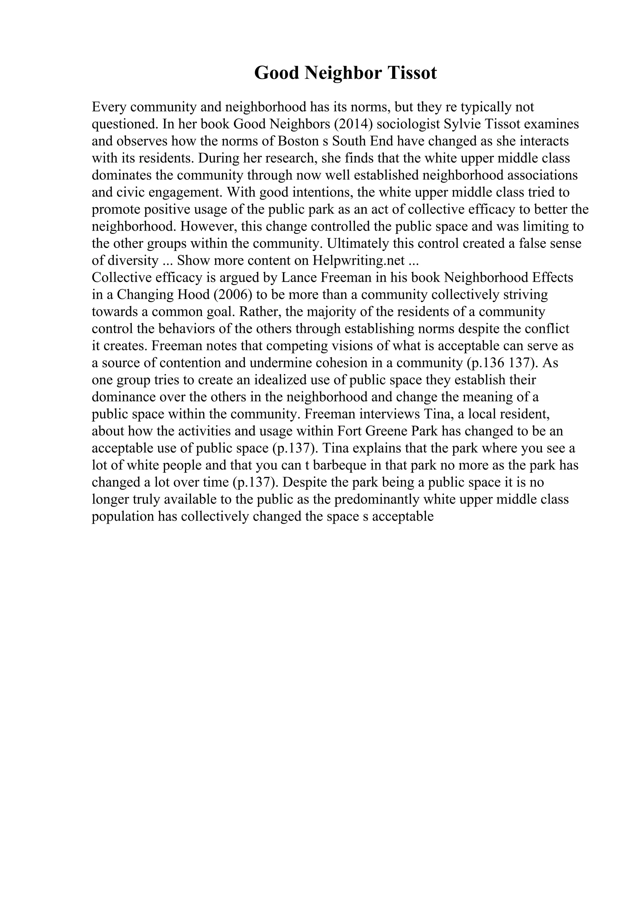 Good Neighbor Tissot
Every community and neighborhood has its norms, but they re typically not
questioned. In her book Good Neighbors (2014) sociologist Sylvie Tissot examines
and observes how the norms of Boston s South End have changed as she interacts
with its residents. During her research, she finds that the white upper middle class
dominates the community through now well established neighborhood associations
and civic engagement. With good intentions, the white upper middle class tried to
promote positive usage of the public park as an act of collective efficacy to better the
neighborhood. However, this change controlled the public space and was limiting to
the other groups within the community. Ultimately this control created a false sense
of diversity ... Show more content on Helpwriting.net ...
Collective efficacy is argued by Lance Freeman in his book Neighborhood Effects
in a Changing Hood (2006) to be more than a community collectively striving
towards a common goal. Rather, the majority of the residents of a community
control the behaviors of the others through establishing norms despite the conflict
it creates. Freeman notes that competing visions of what is acceptable can serve as
a source of contention and undermine cohesion in a community (p.136 137). As
one group tries to create an idealized use of public space they establish their
dominance over the others in the neighborhood and change the meaning of a
public space within the community. Freeman interviews Tina, a local resident,
about how the activities and usage within Fort Greene Park has changed to be an
acceptable use of public space (p.137). Tina explains that the park where you see a
lot of white people and that you can t barbeque in that park no more as the park has
changed a lot over time (p.137). Despite the park being a public space it is no
longer truly available to the public as the predominantly white upper middle class
population has collectively changed the space s acceptable
 