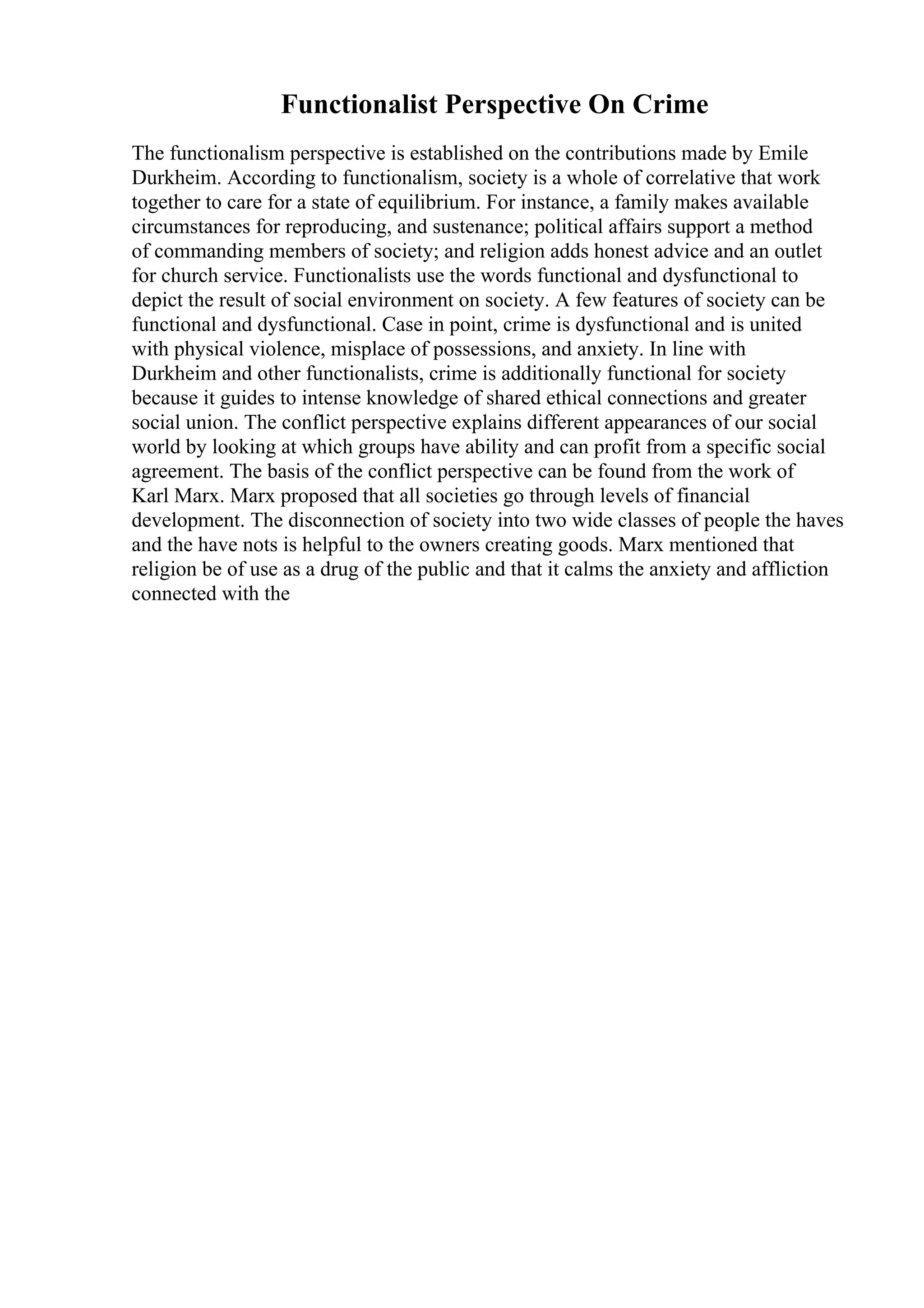 Functionalist Perspective On Crime
The functionalism perspective is established on the contributions made by Emile
Durkheim. According to functionalism, society is a whole of correlative that work
together to care for a state of equilibrium. For instance, a family makes available
circumstances for reproducing, and sustenance; political affairs support a method
of commanding members of society; and religion adds honest advice and an outlet
for church service. Functionalists use the words functional and dysfunctional to
depict the result of social environment on society. A few features of society can be
functional and dysfunctional. Case in point, crime is dysfunctional and is united
with physical violence, misplace of possessions, and anxiety. In line with
Durkheim and other functionalists, crime is additionally functional for society
because it guides to intense knowledge of shared ethical connections and greater
social union. The conflict perspective explains different appearances of our social
world by looking at which groups have ability and can profit from a specific social
agreement. The basis of the conflict perspective can be found from the work of
Karl Marx. Marx proposed that all societies go through levels of financial
development. The disconnection of society into two wide classes of people the haves
and the have nots is helpful to the owners creating goods. Marx mentioned that
religion be of use as a drug of the public and that it calms the anxiety and affliction
connected with the
 