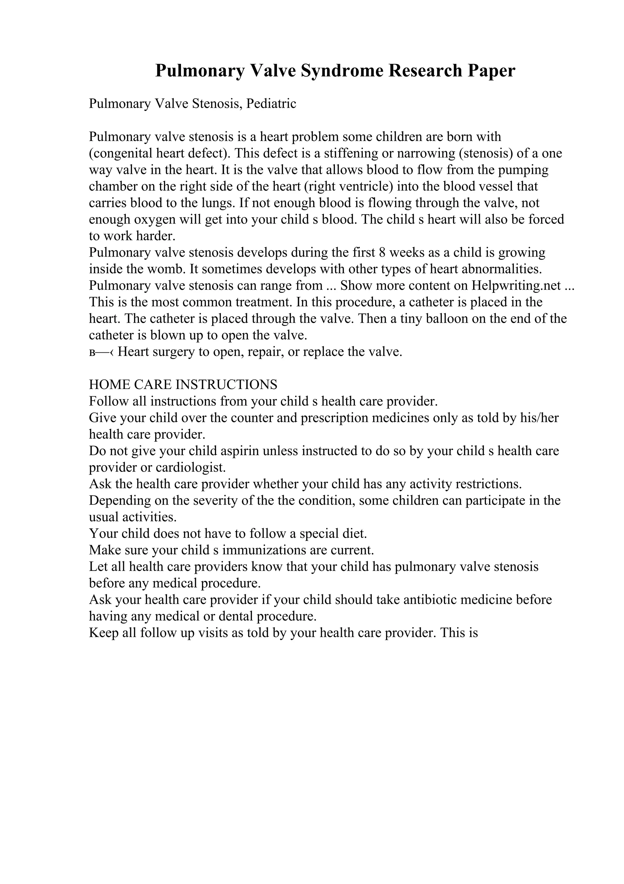 Pulmonary Valve Syndrome Research Paper
Pulmonary Valve Stenosis, Pediatric
Pulmonary valve stenosis is a heart problem some children are born with
(congenital heart defect). This defect is a stiffening or narrowing (stenosis) of a one
way valve in the heart. It is the valve that allows blood to flow from the pumping
chamber on the right side of the heart (right ventricle) into the blood vessel that
carries blood to the lungs. If not enough blood is flowing through the valve, not
enough oxygen will get into your child s blood. The child s heart will also be forced
to work harder.
Pulmonary valve stenosis develops during the first 8 weeks as a child is growing
inside the womb. It sometimes develops with other types of heart abnormalities.
Pulmonary valve stenosis can range from ... Show more content on Helpwriting.net ...
This is the most common treatment. In this procedure, a catheter is placed in the
heart. The catheter is placed through the valve. Then a tiny balloon on the end of the
catheter is blown up to open the valve.
в—‹ Heart surgery to open, repair, or replace the valve.
HOME CARE INSTRUCTIONS
Follow all instructions from your child s health care provider.
Give your child over the counter and prescription medicines only as told by his/her
health care provider.
Do not give your child aspirin unless instructed to do so by your child s health care
provider or cardiologist.
Ask the health care provider whether your child has any activity restrictions.
Depending on the severity of the the condition, some children can participate in the
usual activities.
Your child does not have to follow a special diet.
Make sure your child s immunizations are current.
Let all health care providers know that your child has pulmonary valve stenosis
before any medical procedure.
Ask your health care provider if your child should take antibiotic medicine before
having any medical or dental procedure.
Keep all follow up visits as told by your health care provider. This is
 