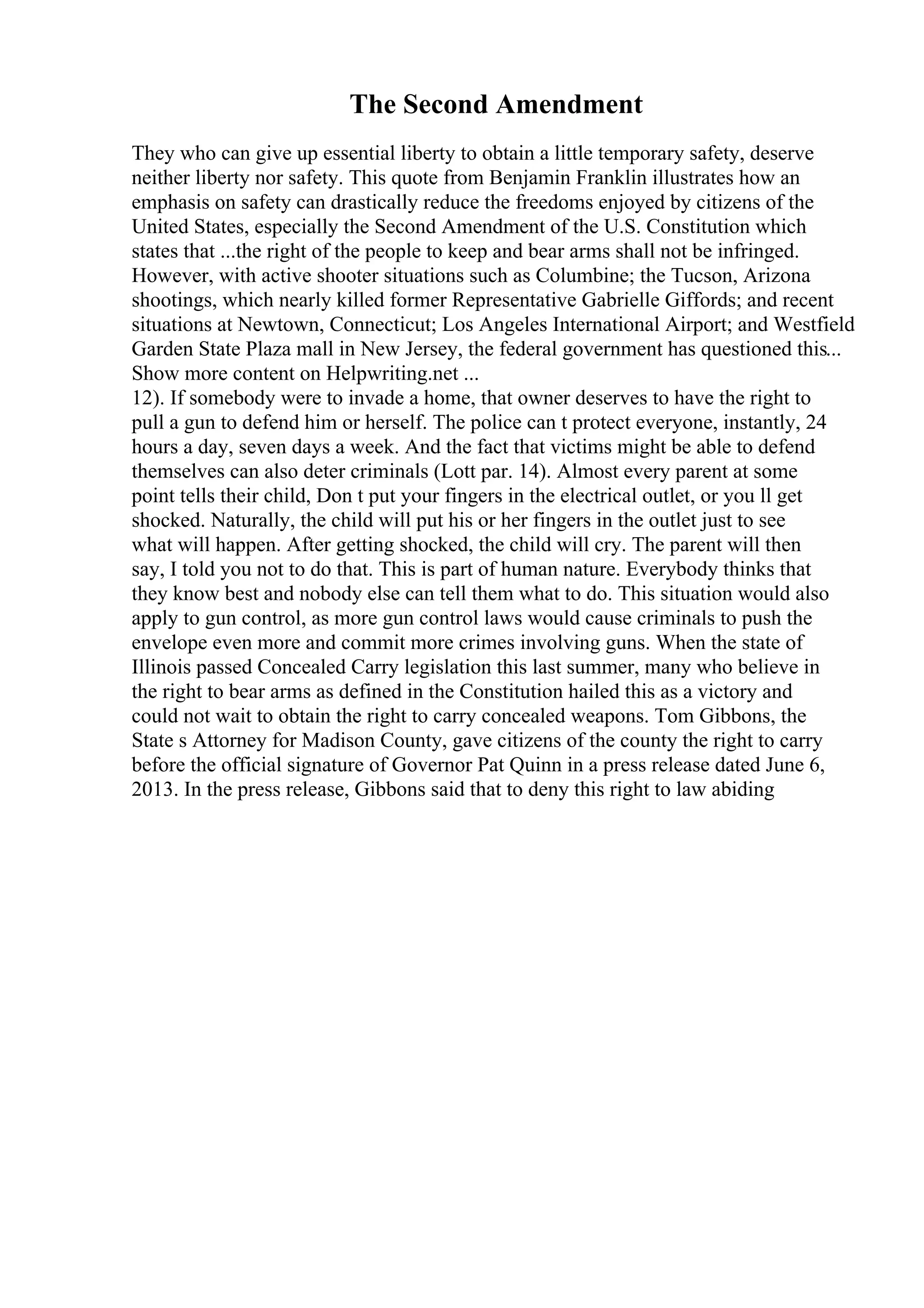 The Second Amendment
They who can give up essential liberty to obtain a little temporary safety, deserve
neither liberty nor safety. This quote from Benjamin Franklin illustrates how an
emphasis on safety can drastically reduce the freedoms enjoyed by citizens of the
United States, especially the Second Amendment of the U.S. Constitution which
states that ...the right of the people to keep and bear arms shall not be infringed.
However, with active shooter situations such as Columbine; the Tucson, Arizona
shootings, which nearly killed former Representative Gabrielle Giffords; and recent
situations at Newtown, Connecticut; Los Angeles International Airport; and Westfield
Garden State Plaza mall in New Jersey, the federal government has questioned this...
Show more content on Helpwriting.net ...
12). If somebody were to invade a home, that owner deserves to have the right to
pull a gun to defend him or herself. The police can t protect everyone, instantly, 24
hours a day, seven days a week. And the fact that victims might be able to defend
themselves can also deter criminals (Lott par. 14). Almost every parent at some
point tells their child, Don t put your fingers in the electrical outlet, or you ll get
shocked. Naturally, the child will put his or her fingers in the outlet just to see
what will happen. After getting shocked, the child will cry. The parent will then
say, I told you not to do that. This is part of human nature. Everybody thinks that
they know best and nobody else can tell them what to do. This situation would also
apply to gun control, as more gun control laws would cause criminals to push the
envelope even more and commit more crimes involving guns. When the state of
Illinois passed Concealed Carry legislation this last summer, many who believe in
the right to bear arms as defined in the Constitution hailed this as a victory and
could not wait to obtain the right to carry concealed weapons. Tom Gibbons, the
State s Attorney for Madison County, gave citizens of the county the right to carry
before the official signature of Governor Pat Quinn in a press release dated June 6,
2013. In the press release, Gibbons said that to deny this right to law abiding
 
