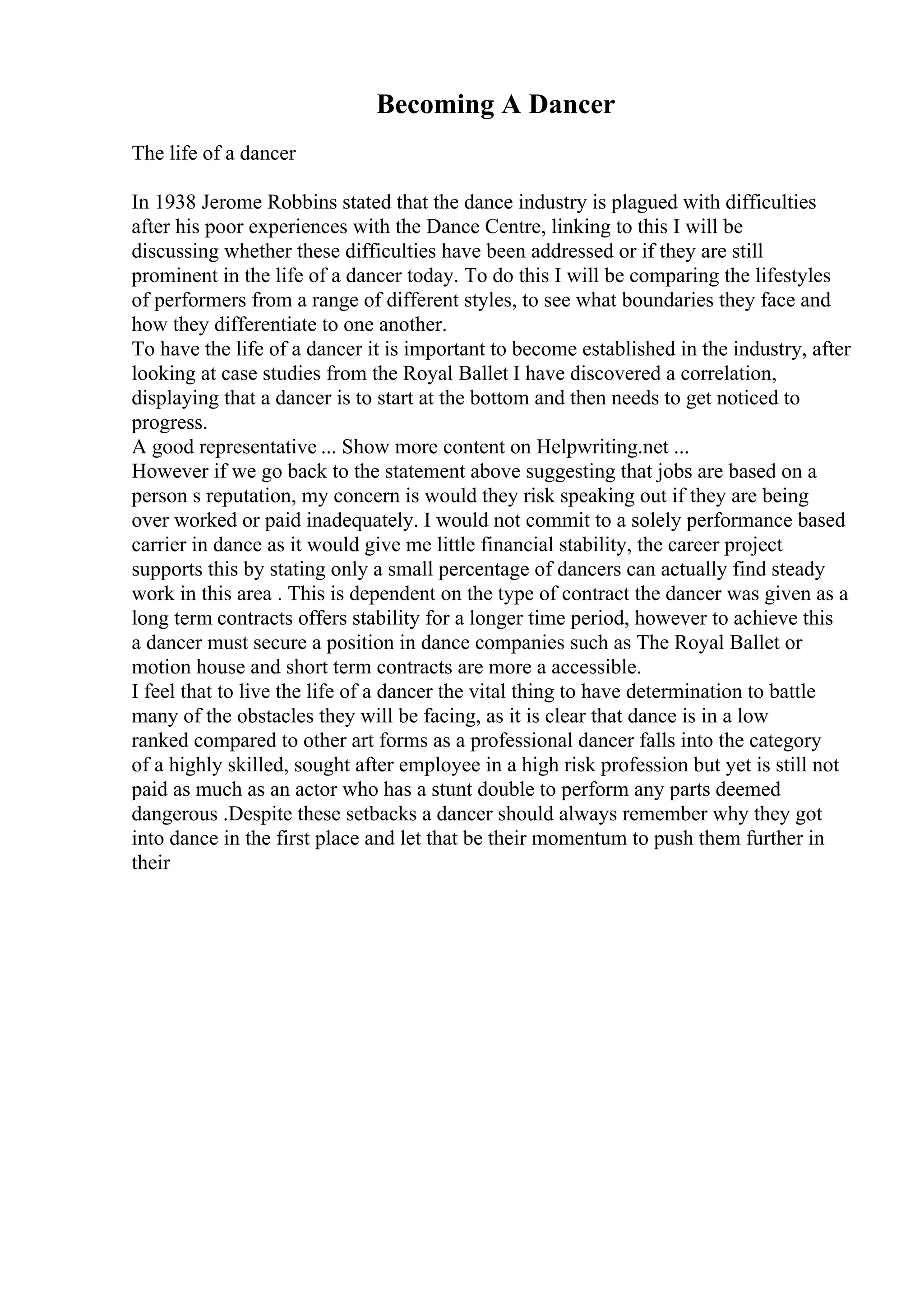 Becoming A Dancer
The life of a dancer
In 1938 Jerome Robbins stated that the dance industry is plagued with difficulties
after his poor experiences with the Dance Centre, linking to this I will be
discussing whether these difficulties have been addressed or if they are still
prominent in the life of a dancer today. To do this I will be comparing the lifestyles
of performers from a range of different styles, to see what boundaries they face and
how they differentiate to one another.
To have the life of a dancer it is important to become established in the industry, after
looking at case studies from the Royal Ballet I have discovered a correlation,
displaying that a dancer is to start at the bottom and then needs to get noticed to
progress.
A good representative ... Show more content on Helpwriting.net ...
However if we go back to the statement above suggesting that jobs are based on a
person s reputation, my concern is would they risk speaking out if they are being
over worked or paid inadequately. I would not commit to a solely performance based
carrier in dance as it would give me little financial stability, the career project
supports this by stating only a small percentage of dancers can actually find steady
work in this area . This is dependent on the type of contract the dancer was given as a
long term contracts offers stability for a longer time period, however to achieve this
a dancer must secure a position in dance companies such as The Royal Ballet or
motion house and short term contracts are more a accessible.
I feel that to live the life of a dancer the vital thing to have determination to battle
many of the obstacles they will be facing, as it is clear that dance is in a low
ranked compared to other art forms as a professional dancer falls into the category
of a highly skilled, sought after employee in a high risk profession but yet is still not
paid as much as an actor who has a stunt double to perform any parts deemed
dangerous .Despite these setbacks a dancer should always remember why they got
into dance in the first place and let that be their momentum to push them further in
their
 