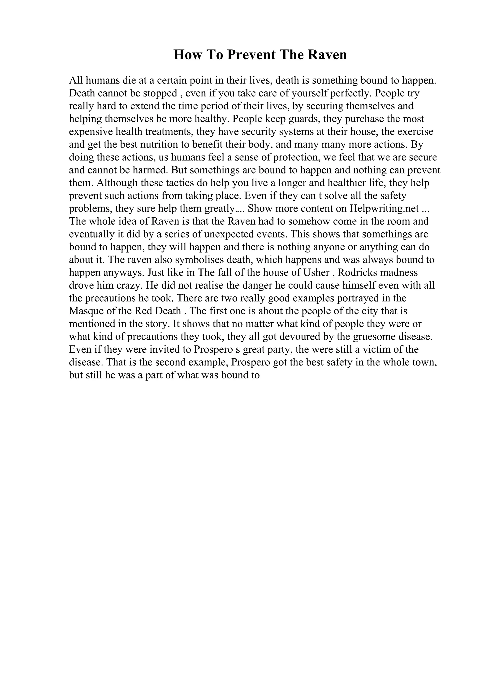 How To Prevent The Raven
All humans die at a certain point in their lives, death is something bound to happen.
Death cannot be stopped , even if you take care of yourself perfectly. People try
really hard to extend the time period of their lives, by securing themselves and
helping themselves be more healthy. People keep guards, they purchase the most
expensive health treatments, they have security systems at their house, the exercise
and get the best nutrition to benefit their body, and many many more actions. By
doing these actions, us humans feel a sense of protection, we feel that we are secure
and cannot be harmed. But somethings are bound to happen and nothing can prevent
them. Although these tactics do help you live a longer and healthier life, they help
prevent such actions from taking place. Even if they can t solve all the safety
problems, they sure help them greatly.... Show more content on Helpwriting.net ...
The whole idea of Raven is that the Raven had to somehow come in the room and
eventually it did by a series of unexpected events. This shows that somethings are
bound to happen, they will happen and there is nothing anyone or anything can do
about it. The raven also symbolises death, which happens and was always bound to
happen anyways. Just like in The fall of the house of Usher , Rodricks madness
drove him crazy. He did not realise the danger he could cause himself even with all
the precautions he took. There are two really good examples portrayed in the
Masque of the Red Death . The first one is about the people of the city that is
mentioned in the story. It shows that no matter what kind of people they were or
what kind of precautions they took, they all got devoured by the gruesome disease.
Even if they were invited to Prospero s great party, the were still a victim of the
disease. That is the second example, Prospero got the best safety in the whole town,
but still he was a part of what was bound to
 