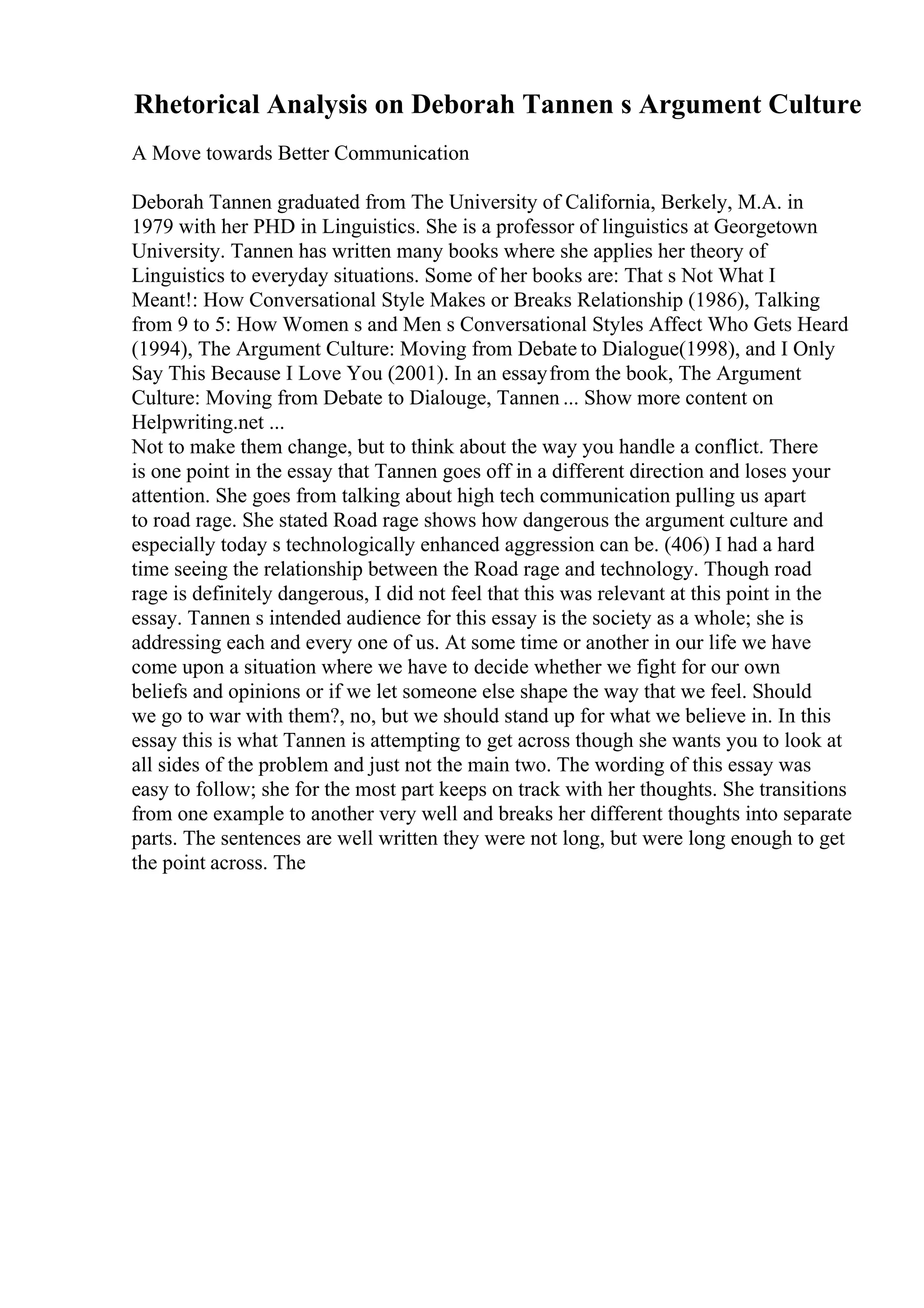 Rhetorical Analysis on Deborah Tannen s Argument Culture
A Move towards Better Communication
Deborah Tannen graduated from The University of California, Berkely, M.A. in
1979 with her PHD in Linguistics. She is a professor of linguistics at Georgetown
University. Tannen has written many books where she applies her theory of
Linguistics to everyday situations. Some of her books are: That s Not What I
Meant!: How Conversational Style Makes or Breaks Relationship (1986), Talking
from 9 to 5: How Women s and Men s Conversational Styles Affect Who Gets Heard
(1994), The Argument Culture: Moving from Debate to Dialogue(1998), and I Only
Say This Because I Love You (2001). In an essayfrom the book, The Argument
Culture: Moving from Debate to Dialouge, Tannen ... Show more content on
Helpwriting.net ...
Not to make them change, but to think about the way you handle a conflict. There
is one point in the essay that Tannen goes off in a different direction and loses your
attention. She goes from talking about high tech communication pulling us apart
to road rage. She stated Road rage shows how dangerous the argument culture and
especially today s technologically enhanced aggression can be. (406) I had a hard
time seeing the relationship between the Road rage and technology. Though road
rage is definitely dangerous, I did not feel that this was relevant at this point in the
essay. Tannen s intended audience for this essay is the society as a whole; she is
addressing each and every one of us. At some time or another in our life we have
come upon a situation where we have to decide whether we fight for our own
beliefs and opinions or if we let someone else shape the way that we feel. Should
we go to war with them?, no, but we should stand up for what we believe in. In this
essay this is what Tannen is attempting to get across though she wants you to look at
all sides of the problem and just not the main two. The wording of this essay was
easy to follow; she for the most part keeps on track with her thoughts. She transitions
from one example to another very well and breaks her different thoughts into separate
parts. The sentences are well written they were not long, but were long enough to get
the point across. The
 