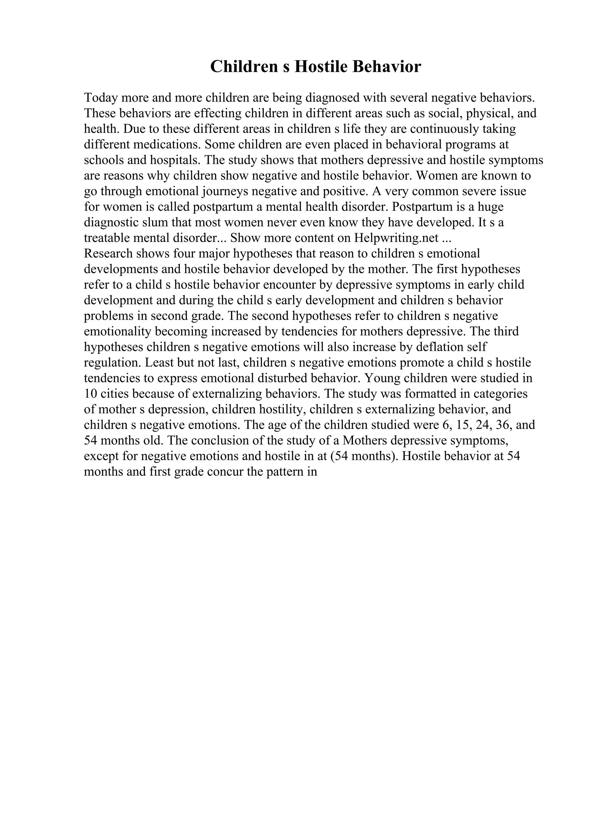 Children s Hostile Behavior
Today more and more children are being diagnosed with several negative behaviors.
These behaviors are effecting children in different areas such as social, physical, and
health. Due to these different areas in children s life they are continuously taking
different medications. Some children are even placed in behavioral programs at
schools and hospitals. The study shows that mothers depressive and hostile symptoms
are reasons why children show negative and hostile behavior. Women are known to
go through emotional journeys negative and positive. A very common severe issue
for women is called postpartum a mental health disorder. Postpartum is a huge
diagnostic slum that most women never even know they have developed. It s a
treatable mental disorder... Show more content on Helpwriting.net ...
Research shows four major hypotheses that reason to children s emotional
developments and hostile behavior developed by the mother. The first hypotheses
refer to a child s hostile behavior encounter by depressive symptoms in early child
development and during the child s early development and children s behavior
problems in second grade. The second hypotheses refer to children s negative
emotionality becoming increased by tendencies for mothers depressive. The third
hypotheses children s negative emotions will also increase by deflation self
regulation. Least but not last, children s negative emotions promote a child s hostile
tendencies to express emotional disturbed behavior. Young children were studied in
10 cities because of externalizing behaviors. The study was formatted in categories
of mother s depression, children hostility, children s externalizing behavior, and
children s negative emotions. The age of the children studied were 6, 15, 24, 36, and
54 months old. The conclusion of the study of a Mothers depressive symptoms,
except for negative emotions and hostile in at (54 months). Hostile behavior at 54
months and first grade concur the pattern in
 
