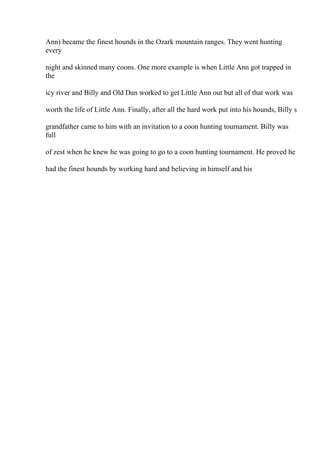 Ann) became the finest hounds in the Ozark mountain ranges. They went hunting
every
night and skinned many coons. One more example is when Little Ann got trapped in
the
icy river and Billy and Old Dan worked to get Little Ann out but all of that work was
worth the life of Little Ann. Finally, after all the hard work put into his hounds, Billy s
grandfather came to him with an invitation to a coon hunting tournament. Billy was
full
of zest when he knew he was going to go to a coon hunting tournament. He proved he
had the finest hounds by working hard and believing in himself and his
 