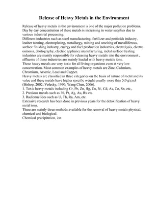 Release of Heavy Metals in the Environment
Release of heavy metals in the environment is one of the major pollution problems.
Day by day concentration of these metals is increasing in water supplies due to
various industrial processing.
Different industries such as steel manufacturing, fertilizer and pesticide industry,
leather tanning, electroplating, metallurgy, mining and smelting of metalliferous,
surface finishing industry, energy and fuel production industries, electrolysis, electro
osmosis, photography, electric appliance manufacturing, metal surface treating
industries are mainly responsible for releasing heavy metals into the environment ,
effluents of these industries are mainly loaded with heavy metals ions.
These heavy metals are very toxic for all living organisms even at very low
concentration. Most common examples of heavy metals are Zinc, Cadmium,
Chromium, Arsenic, Lead and Copper.
Heavy metals are classified in three categories on the basis of nature of metal and its
value and these metals have higher specific weight usually more than 5.0 g/cm3
(Bishop, 2002; Volesky, 1990; Wang Chen, 2006).
1. Toxic heavy metals including Cr, Pb, Zn, Hg, Cu, Ni, Cd, As, Co, Sn, etc.,
2. Precious metals such as Pd, Pt, Ag, Au, Ru etc.
3. Radionuclides such as U, Th, Ra, Am, etc.
Extensive research has been done in previous years for the detoxification of heavy
metal ions.
There are mainly three methods available for the removal of heavy metals physical,
chemical and biological.
Chemical precipitation, ion
 