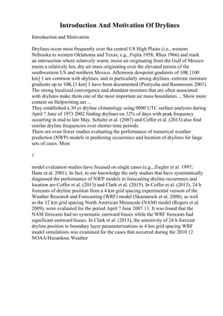 Introduction And Motivation Of Drylines
Introduction and Motivation
Drylines occur most frequently over the central US High Plains (i.e., western
Nebraska to western Oklahoma and Texas; e.g., Fujita 1958; Rhea 1966) and mark
an intersection where relatively warm, moist air originating from the Gulf of Mexico
meets a relatively hot, dry air mass originating over the elevated terrain of the
southwestern US and northern Mexico. Afternoon dewpoint gradients of 10K [100
km] 1 are common with drylines, and in particularly strong drylines, extreme moisture
gradients up to 10K [1 km] 1 have been documented (Pietrycha and Rasmussen 2001).
The strong localized convergence and abundant moisture that are often associated
with drylines make them one of the most important air mass boundaries ... Show more
content on Helpwriting.net ...
They established a 30 yr dryline climatology using 0000 UTC surface analyses during
April ? June of 1973 2002 finding drylines on 32% of days with peak frequency
occurring in mid to late May. Schultz et al. (2007) and Coffer et al. (2013) also find
similar dryline frequencies over shorter time periods.
There are even fewer studies evaluating the performance of numerical weather
prediction (NWP) models in predicting occurrence and location of drylines for large
sets of cases. Most
1
model evaluation studies have focused on single cases (e.g., Ziegler et al. 1997;
Hane et al. 2001). In fact, to our knowledge the only studies that have systematically
diagnosed the performance of NWP models in forecasting dryline occurrence and
location are Coffer et al. (2013) and Clark et al. (2015). In Coffer et al. (2013), 24 h
forecasts of dryline position from a 4 km grid spacing experimental version of the
Weather Research and Forecasting (WRF) model (Skamarock et al. 2008), as well
as the 12 km grid spacing North American Mesoscale (NAM) model (Rogers et al.
2009), were evaluated for the period April ? June 2007 11. It was found that the
NAM forecasts had no systematic eastward biases while the WRF forecasts had
significant eastward biases. In Clark et al. (2015), the sensitivity of 24 h forecast
dryline position to boundary layer parameterizations in 4 km grid spacing WRF
model simulations was examined for the cases that occurred during the 2010 12
NOAA/Hazardous Weather
 