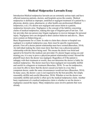 Medical Malpractice Lawsuits Essay
Introduction:Medical malpractice lawsuits are an extremely serious topic and have
affected numerous patients, doctors, and hospitals across the country. Medical
malpractice is defined as improper, unskilled or negligent treatment of a patient by a
physician, dentist, nurse, pharmacist, or other health care professional (Medical
malpractice, n.d.). If a doctor acts negligent and causes harm to a patient,
malpractice lawsuits arise. Negligence is the concept of the liability concerning
claims of medical malpractice, making this type of litigation part of tort law. Tort
law provides that one person may litigate negligence to recover damages for personal
injury. Negligence laws are designed to deter careless behavior and also to... Show
more content on Helpwriting.net ...
Basic Requirements for a Claim: In order to claim that a doctor or hospital was
negligent in a medical malpractice case, there must be specific requirements
present. First off a doctor patient relationship must have existed (Boeschen, 2014).
An individual making the claim must show that there was a physician patient
relationship with the doctor being sued. This means the doctor was hired and
agreed to be hired for the medical care provided. If a doctor began seeing you and
treating you, it is easy to prove a physician patient relationship existed. Second the
plaintiff must show the doctor was negligent. Regardless of if the patient is
unhappy with their treatment or results, does not determine the doctor is liable for
medical malpractice. The doctor must have been negligent not reasonably skillful
and careful in a diagnosis or treatment (Boeschen, 2014). To sue for malpractice,
you must be able to show that the doctor caused you harm in a way that a
competent doctor, under the same circumstances would not have (Boeschen, 2014).
In many cases, the doctor s care is not required to be the best possible, but simply
reasonably skillful and careful (Boeschen, 2014). Whether or not the doctor was
reasonably skillful and careful is often up to the medical malpractice claim. Another
basic requirement of a medical malpractice claim is whether or not the doctor s
negligence caused the injury. Many malpractice cases involve patients that were
already
 
