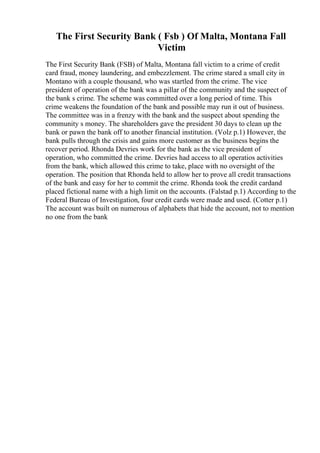 The First Security Bank ( Fsb ) Of Malta, Montana Fall
Victim
The First Security Bank (FSB) of Malta, Montana fall victim to a crime of credit
card fraud, money laundering, and embezzlement. The crime stared a small city in
Montano with a couple thousand, who was startled from the crime. The vice
president of operation of the bank was a pillar of the community and the suspect of
the bank s crime. The scheme was committed over a long period of time. This
crime weakens the foundation of the bank and possible may run it out of business.
The committee was in a frenzy with the bank and the suspect about spending the
community s money. The shareholders gave the president 30 days to clean up the
bank or pawn the bank off to another financial institution. (Volz p.1) However, the
bank pulls through the crisis and gains more customer as the business begins the
recover period. Rhonda Devries work for the bank as the vice president of
operation, who committed the crime. Devries had access to all operatios activities
from the bank, which allowed this crime to take, place with no oversight of the
operation. The position that Rhonda held to allow her to prove all credit transactions
of the bank and easy for her to commit the crime. Rhonda took the credit cardand
placed fictional name with a high limit on the accounts. (Falstad p.1) According to the
Federal Bureau of Investigation, four credit cards were made and used. (Cotter p.1)
The account was built on numerous of alphabets that hide the account, not to mention
no one from the bank
 