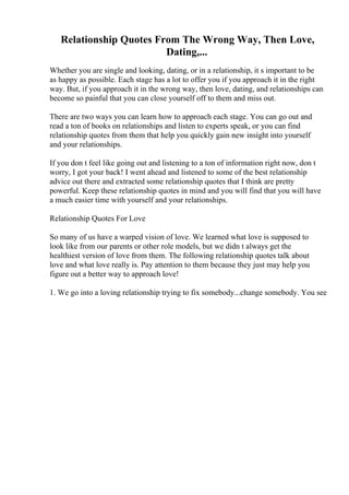 Relationship Quotes From The Wrong Way, Then Love,
Dating,...
Whether you are single and looking, dating, or in a relationship, it s important to be
as happy as possible. Each stage has a lot to offer you if you approach it in the right
way. But, if you approach it in the wrong way, then love, dating, and relationships can
become so painful that you can close yourself off to them and miss out.
There are two ways you can learn how to approach each stage. You can go out and
read a ton of books on relationships and listen to experts speak, or you can find
relationship quotes from them that help you quickly gain new insight into yourself
and your relationships.
If you don t feel like going out and listening to a ton of information right now, don t
worry, I got your back! I went ahead and listened to some of the best relationship
advice out there and extracted some relationship quotes that I think are pretty
powerful. Keep these relationship quotes in mind and you will find that you will have
a much easier time with yourself and your relationships.
Relationship Quotes For Love
So many of us have a warped vision of love. We learned what love is supposed to
look like from our parents or other role models, but we didn t always get the
healthiest version of love from them. The following relationship quotes talk about
love and what love really is. Pay attention to them because they just may help you
figure out a better way to approach love!
1. We go into a loving relationship trying to fix somebody...change somebody. You see
 