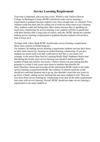 Service Learning Requirement
Your time is important, and your time is key. Which is why I believe Rowan
College At Burlington County (RCBC) should not make service learning a
requirement to graduate because students won t have enough time, to volunteer. First,
students could lose their jobs for calling out of work too many times to go volunteer.
Also, students could start failing their other classes because they re spending too
much time volunteering for service learning. Last, students will like to spend time
with their families after a long week of classes, and jobs. RCBC should not consider
making service learning a requirement to graduate because students will not have
time to focus on it.
To begin with, I don t think RCBC should make service learning a requirement ...
Show more content on Helpwriting.net ...
For instance, by making service learning a requirement students can lose their focus
on their main courses by, focusing on student learning volunteering. If you give
students too much work to do they could start to feel like it s too much. For
example, in the article Does Service Learning Really Help? Stephanie Strom state
that during the twenty years service learning was around it had increased the
number of drop outs and low test scores. I believe Strom was just stating that this
program is a waste it only cause more harm to students then benefits for
them.Therefore, Strom quot provides all the information RCBC needs to not make
service learning a requirement.RCBC like millions of schools round the world
should not want their dropout rate to go up, also shouldn t want their test scores to
go down. Clearly, adding service learning that can cause students to fail. They can
lose focus from service learning by volunteering every and, all the other requirements
that come with service learning. Overall, RCBC should not make service learning a
requirement it can cause students to
 