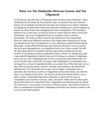 What Are The Similarities Between Genesis And The
Gilgamesh
In The Genesis and The Epic of Gilgamesh there are three main similarities. These
similarities are the flood, the food, and the snake. In Genesis God sent a flood to
destroy all of mankind, just like how the gods sent a flood to also destroy mankind
in Gilgamesh. In both stories God chose someone to build boat to restart mankind, in
Genesis he chose Noah, and in Gilgamesh he chose Utnapishtim. The food plays
different role in each story. In Genesis food was what it took for them to look their
immortality, however in Gilgamesh food was needed in order to achieve
immortality. The snake is what it took for the characters to lose immortality.
However, there were different outcomes of the snake either taking food or saying
you should eat the food. In Gilgamesh we were told about a great flood that struck
Shurrupak. A god called Enlil became mad at the city because it was very noisey
due to its growing population, he complained that he can t sleep at night. He told
the other gods about his complaint and they agreed they should wipe out the
mortals. In an attempt to destroy mankind he creates a flood. Ea, another god, tells
a man called Utnapishtim to build a boat out of his house in a dream. Utnapishtim
does as he was told. Utnapishtim asks Ea how to make the others believe him. Ea
says to tell the others that Enilil was angry with Utnapishtim, so Utnapishtim may
no longer live on land. Utnapishtim builds a seven deck boat. When the boat was set
into water he took his family, relatives, animals, and craftsmen who helped him
build the boat. The flood lasts for six days and six nights. Utnapishtim sees a
mountain, the boat floats towards it. Utnapishtim realeses three birds, one after the
other, in an attempt to find shore. The first two birds return but the third, a raven,
doesn t return. Utnapishtim then knows that there is shore for him to go to.
Utnapishtim gives sacrafices of cane, cedar, and myrtle. Ishtar tells the others gods
about Enlil and how he started the flood. Utnapishtim was then blessed with eternal
life. This story is very similar to the story of Noah in Gensis. The flood in Noah was
also to a punishment for mankind. Utnapishtim and Noah were chosen to build an ark
to survive the flood and then
 
